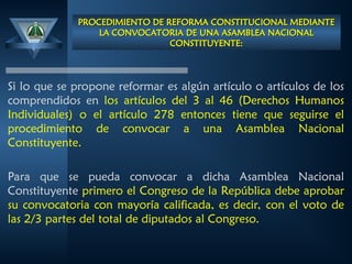 PROCEDIMIENTO DE REFORMA CONSTITUCIONAL MEDIANTE
PROCEDIMIENTO DE REFORMA CONSTITUCIONAL MEDIANTE
LA CONVOCATORIA DE UNA ASAMBLEA NACIONAL
LA CONVOCATORIA DE UNA ASAMBLEA NACIONAL
CONSTITUYENTE:
CONSTITUYENTE:
Si lo que se propone reformar es algún artículo o artículos de los
comprendidos en los artículos del 3 al 46 (Derechos Humanos
Individuales) o el artículo 278 entonces tiene que seguirse el
procedimiento de convocar a una Asamblea Nacional
Constituyente.
Para que se pueda convocar a dicha Asamblea Nacional
Constituyente primero el Congreso de la República debe aprobar
su convocatoria con mayoría calificada, es decir, con el voto de
las 2/3 partes del total de diputados al Congreso.
 
