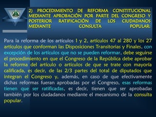 2) PROCEDIMIENTO DE REFORMA CONSTITUCIONAL
2) PROCEDIMIENTO DE REFORMA CONSTITUCIONAL
MEDIANTE APROBACIÓN POR PARTE DEL CONGRESO Y
MEDIANTE APROBACIÓN POR PARTE DEL CONGRESO Y
POSTERIOR RATIFICACIÓN DE LOS CIUDADANOS
POSTERIOR RATIFICACIÓN DE LOS CIUDADANOS
MEDIANTE CONSULTA POPULAR:
MEDIANTE CONSULTA POPULAR:
Para la reforma de los artículos 1 y 2, artículos 47 al 280 y los 27
artículos que conforman las Disposiciones Transitorias y Finales, con
excepción de los artículos que no se pueden reformar, debe seguirse
el procedimiento en que el Congreso de la República debe aprobar
la reforma del artículo o artículos de que se trate con mayoría
calificada, es decir, de las 2/3 partes del total de diputados que
integran el Congreso y, además, en caso de que efectivamente
dichas reformas fueran aprobadas por el Congreso, esas reformas
tienen que ser ratificadas, es decir, tienen que ser aprobadas
también por los ciudadanos mediante el mecanismo de la consulta
popular.
 