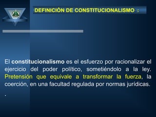 DEFINICIÓN DE CONSTITUCIONALISMO: :
:
El constitucionalismo es el esfuerzo por racionalizar el
ejercicio del poder político, sometiéndolo a la ley.
Pretensión que equivale a transformar la fuerza, la
coerción, en una facultad regulada por normas jurídicas.
.
 
