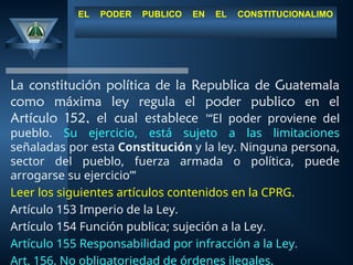 EL PODER PUBLICO EN EL CONSTITUCIONALIMO
La constitución política de la Republica de Guatemala
como máxima ley regula el poder publico en el
Artículo 152, el cual establece '“El poder proviene del
pueblo. Su ejercicio, está sujeto a las limitaciones
señaladas por esta Constitución y la ley. Ninguna persona,
sector del pueblo, fuerza armada o política, puede
arrogarse su ejercicio”’
Leer los siguientes artículos contenidos en la CPRG.
Artículo 153 Imperio de la Ley.
Artículo 154 Función publica; sujeción a la Ley.
Artículo 155 Responsabilidad por infracción a la Ley.
Art. 156. No obligatoriedad de órdenes ilegales.
 
