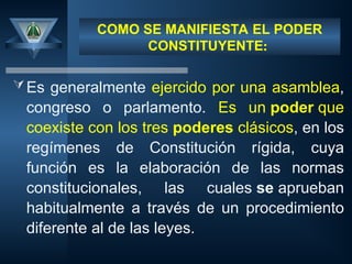 COMO SE MANIFIESTA EL PODER
CONSTITUYENTE:
Es generalmente ejercido por una asamblea,
congreso o parlamento. Es un poder que
coexiste con los tres poderes clásicos, en los
regímenes de Constitución rígida, cuya
función es la elaboración de las normas
constitucionales, las cuales se aprueban
habitualmente a través de un procedimiento
diferente al de las leyes.
 