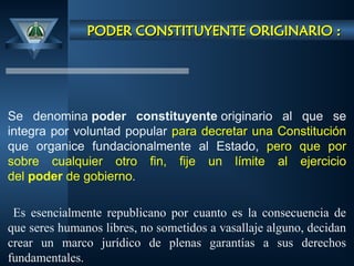 PODER CONSTITUYENTE ORIGINARIO :
PODER CONSTITUYENTE ORIGINARIO :
Se denomina poder constituyente originario al que se
integra por voluntad popular para decretar una Constitución
que organice fundacionalmente al Estado, pero que por
sobre cualquier otro fin, fije un límite al ejercicio
del poder de gobierno.
Es esencialmente republicano por cuanto es la consecuencia de
que seres humanos libres, no sometidos a vasallaje alguno, decidan
crear un marco jurídico de plenas garantías a sus derechos
fundamentales.
 
