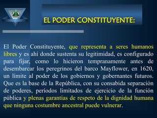 EL PODER CONSTITUYENTE:
EL PODER CONSTITUYENTE:
El Poder Constituyente, que representa a seres humanos
libres y es ahí donde sustenta su legitimidad, es configurado
para fijar, como lo hicieron tempranamente antes de
desembarcar los peregrinos del barco Mayflower, en 1620,
un límite al poder de los gobiernos y gobernantes futuros.
Que es la base de la República, con su consabida separación
de poderes, períodos limitados de ejercicio de la función
pública y plenas garantías de respeto de la dignidad humana
que ninguna costumbre ancestral puede vulnerar.
 