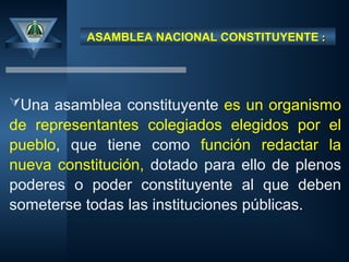 ASAMBLEA NACIONAL CONSTITUYENTE :
:
Una asamblea constituyente es un organismo
de representantes colegiados elegidos por el
pueblo, que tiene como función redactar la
nueva constitución, dotado para ello de plenos
poderes o poder constituyente al que deben
someterse todas las instituciones públicas.
 