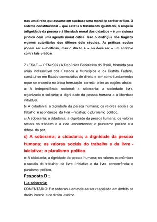mas um direito que assume em sua base uma moral de caráter crítico. O
sistema constitucional – que estatui o tratamento igualitário, o respeito
à dignidade da pessoa e à liberdade moral dos cidadãos – é um sistema
jurídico com uma agenda moral crítica. Isso o distingue dos trágicos
regimes autoritários dos últimos dois séculos. As práticas sociais
podem ser autoritárias, mas o direito é – ou deve ser – um antídoto
contra tais práticas.
7. (ESAF — PFN/2007) A República Federativa do Brasil, formada pela
união indissolúvel dos Estados e Municípios e do Distrito Federal,
constitui-se em Estado democrático de direito e tem como fundamentos
o que se encontra na única formulação correta, entre as opções abaixo:
a) A independência nacional; a soberania; a sociedade livre,
organizada e solidária; a digni dade da pessoa humana e a liberdade
individual.
b) A cidadania; a dignidade da pessoa humana; os valores sociais do
trabalho e econômicos da livre -iniciativa; o pluralismo político.
c) A soberania; a cidadania; a dignidade da pessoa humana; os valores
sociais do trabalho e a livre -concorrência; o pluralismo político e a
defesa da paz.
d) A soberania; a cidadania; a dignidade da pessoa
humana; os valores sociais do trabalho e da livre -
iniciativa; o pluralismo político.
e) A cidadania; a dignidade da pessoa humana; os valores econômicos
e sociais do trabalho, da livre -iniciativa e da livre -concorrência; o
pluralismo político.
Resposta D ;
I - a soberania;
COMENTÁRIO: Por soberania entende-se ser respeitado em âmbito de
direito interno e de direito externo.
 