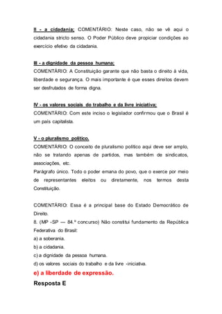 II - a cidadania; COMENTÁRIO: Neste caso, não se vê aqui o
cidadania stricto senso. O Poder Público deve propiciar condições ao
exercício efetivo da cidadania.
III - a dignidade da pessoa humana;
COMENTÁRIO: A Constituição garante que não basta o direito à vida,
liberdade e segurança. O mais importante é que esses direitos devem
ser desfrutados de forma digna.
IV - os valores sociais do trabalho e da livre iniciativa;
COMENTÁRIO: Com este inciso o legislador confirmou que o Brasil é
um país capitalista.
V - o pluralismo político.
COMENTÁRIO: O conceito de pluralismo político aqui deve ser amplo,
não se tratando apenas de partidos, mas também de sindicatos,
associações, etc.
Parágrafo único. Todo o poder emana do povo, que o exerce por meio
de representantes eleitos ou diretamente, nos termos desta
Constituição.
COMENTÁRIO: Essa é a principal base do Estado Democrático de
Direito.
8. (MP -SP — 84.º concurso) Não constitui fundamento da República
Federativa do Brasil:
a) a soberania.
b) a cidadania.
c) a dignidade da pessoa humana.
d) os valores sociais do trabalho e da livre -iniciativa.
e) a liberdade de expressão.
Resposta E
 