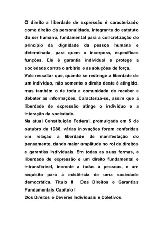 O direito a liberdade de expressão é caracterizado
como direito da personalidade, integrante do estatuto
do ser humano, fundamental para a concretização do
princípio da dignidade da pessoa humana e
determinada, para quem o incorpora, especificas
funções. Ele é garantia individual e protege a
sociedade contra o arbítrio e as soluções de força.
Vale ressaltar que, quando se restringe a liberdade de
um indivíduo, não somente o direito deste é atingido,
mas também o de toda a comunidade de receber e
debater as informações, Caracteriza-se, assim que a
liberdade de expressão atinge o indivíduo e a
interação da sociedade.
Na atual Constituição Federal, promulgada em 5 de
outubro de 1988, várias inovações foram conferidas
em relação a liberdade de manifestação do
pensamento, dando maior amplitude no rol de direitos
e garantias individuais. Em todas as suas formas, a
liberdade de expressão e um direito fundamental e
intransferível, inerente a todas a pessoas, e um
requisito para a existência de uma sociedade
democrática. Título II Dos Direitos e Garantias
Fundamentais Capítulo I
Dos Direitos e Deveres Individuais e Coletivos.
 