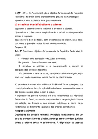 9. (MP -SP — 84.º concurso) Não é objetivo fundamental da República
Federativa do Brasil, como expressamente previsto na Constituição:
a) construir uma sociedade livre, justa e solidária.
b) erradicar o analfabetismo e a fome.
c) garantir o desenvolvimento nacional e erradicar a pobreza.
d) erradicar a pobreza e a marginalização e reduzir as desigualdades
sociais e regionais.
e) promover o bem de todos, sem preconceitos de origem, raça, sexo,
cor, idade e quaisquer outras formas de discriminação.
Resposta B
Art. 3º Constituem objetivos fundamentais da República Federativa do
Brasil:
I - construir uma sociedade livre, justa e solidária;
II - garantir o desenvolvimento nacional;
III -erradicar a pobreza e a marginalização e reduzir as
desigualdades sociais e regionais;
IV - promover o bem de todos, sem preconceitos de origem, raça,
sexo, cor, idade e quaisquer outras formas de discriminação.
10. (Analista Administrativo MPU — CESPE/UnB 2010) A respeito dos
princípios fundamentais, da aplicabilidade das normas constitucionais e
dos direitos sociais, julgue o item a seguir.
A dignidade da pessoa humana, um dos fundamentos da República
Federativa do Brasil, apresenta -se como direito de proteção individual
em relação ao Estado e aos demais indivíduos e como dever
fundamental de tratamento igualitário dos próprios semelhantes.
Resposta : Errada
Dignidade da pessoa humana: Principio fundamental de um
estado democrático de direito, abrange tanto a ordem jurídica
como a ordem social e econômica. A dignidade da pessoa
 
