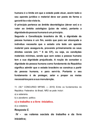 humana é o limite em que o estado pode atuar, assim todo o
seu aparato jurídico e material deve ser posto de forma a
garanti-la e não viola-la.
O princípio pertence ao âmbito deontológico (dever ser) e o
valor ao âmbito axiológico (juízo de valor), portanto a
dignidadeda pessoa humana é um princípio.
Segundo a Constituição brasileira de 88, a dignidade da
pessoa humana é um fim, sendo que para ser alcançada o
indivíduo necessita que o estado crie todo um aparato
material para assegura-la, provendo primeiramente os seus
direitos sociais (art. º 6 da CF), ou seja, as condições
materiais mínimas, sendo que sem estas a pessoa humana
tem a sua dignidade prejudicada. A noção de conceber a
dignidade da pessoa humana como fundamento da Republica
significa admitir que o estado brasileiro se construa a partir
da pessoa humana, e para servi-la. Portanto o seu
fundamento é de proteger, zelar e propor os meios
necessáriospara a sua manutenção.
11. (50.º CONCURSO MP/MG — 2010) Entre os fundamentos da
República Federativa do Brasil, NÃO se pode incluir:
a) a soberania.
b) o pluralismo político.
c) o trabalho e a livre -iniciativa.
d) a cidadania.
Resposta C
IV - os valores sociais do trabalho e da livre
iniciativa;
 