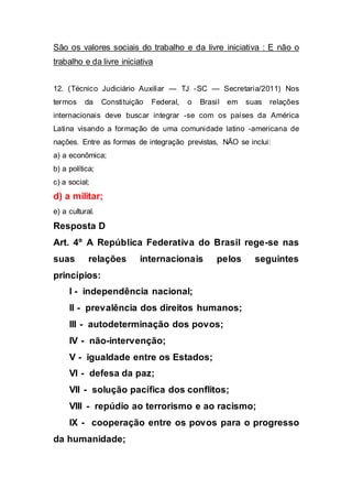 São os valores sociais do trabalho e da livre iniciativa : E não o
trabalho e da livre iniciativa
12. (Técnico Judiciário Auxiliar — TJ -SC — Secretaria/2011) Nos
termos da Constituição Federal, o Brasil em suas relações
internacionais deve buscar integrar -se com os países da América
Latina visando a formação de uma comunidade latino -americana de
nações. Entre as formas de integração previstas, NÃO se inclui:
a) a econômica;
b) a política;
c) a social;
d) a militar;
e) a cultural.
Resposta D
Art. 4º A República Federativa do Brasil rege-se nas
suas relações internacionais pelos seguintes
princípios:
I - independência nacional;
II - prevalência dos direitos humanos;
III - autodeterminação dos povos;
IV - não-intervenção;
V - igualdade entre os Estados;
VI - defesa da paz;
VII - solução pacífica dos conflitos;
VIII - repúdio ao terrorismo e ao racismo;
IX - cooperação entre os povos para o progresso
da humanidade;
 