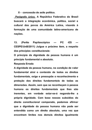 X - concessão de asilo político.
Parágrafo único. A República Federativa do Brasil
buscará a integração econômica, política, social e
cultural dos povos da América Latina, visando à
formação de uma comunidade latino-americana de
nações.
13. (Perito Papiloscópico — PC -ES —
CESPE/UnB/2011) Julgue o próximo item, a respeito
dos princípios constitucionais:
O princípio da dignidade da pessoa humana é um
princípio fundamental e absoluto.
Resposta Errada
A dignidade da pessoa humana, na condição de valor
fundamental atrai o conteúdo de todos os direitos
fundamentais, exige e pressupõe o reconhecimento e
proteção dos direitos fundamentais de todas as
dimensões. Assim, sem que se reconheçam à pessoa
humana os direitos fundamentais que lhes são
inerentes, em verdade estar-se-á negando-lhe a
própria dignidade. Com base nesses subsídios do
direito constitucional comparado, podemos afirmar
que a dignidade da pessoa humana não pode ser
entendida como um direito absoluto, uma vez que
encontram limites nos demais direitos igualmente
 