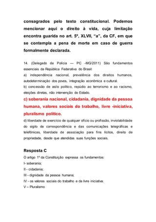 consagrados pelo texto constitucional. Podemos
mencionar aqui o direito à vida, cuja limitação
encontra guarida no art. 5º, XLVII, “a”, da CF, em que
se contempla a pena de morte em caso de guerra
formalmente declarada.
14. (Delegado de Polícia — PC -MG/2011) São fundamentos
essenciais da República Federativa do Brasil:
a) independência nacional, prevalência dos direitos humanos,
autodeterminação dos povos, integração econômica e cultural.
b) concessão de asilo político, repúdio ao terrorismo e ao racismo,
eleições diretas, não intervenção do Estado.
c) soberania nacional, cidadania, dignidade da pessoa
humana, valores sociais do trabalho, livre -iniciativa,
pluralismo político.
d) liberdade de exercício de qualquer ofício ou profissão, inviolabilidade
do sigilo de correspondência e das comunicações telegráficas e
telefônicas, liberdade de associação para fins lícitos, direito de
propriedade, desde que atendidas suas funções sociais.
Resposta C
O artigo 1º da Constituição expressa os fundamentos:
I- soberania;
II - cidadania;
III - dignidade da pessoa humana;
IV - os valores sociais do trabalho e da livre iniciativa.
V – Pluralismo
 