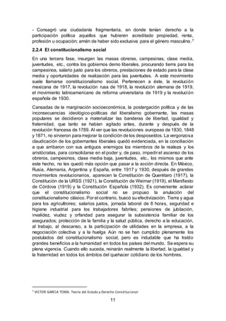 11
- Consagró una ciudadanía fragmentaria, en donde tenían derecho a la
participación política aquellos que hubieren acreditado propiedad, renta,
profesión u ocupación; amén de haber sido exclusiva para el género masculino.7
2.2.4 El constitucionalismo social
En una tercera fase, insurgen las masas obreras, campesinas, clase media,
juventudes, etc., contra los gobiernos demo liberales, procurando tierra para los
campesinos, salario justo para los obreros, prestaciones de estado para la clase
media y oportunidades de realización para las juventudes. A este movimiento
suele llamarse constitucionalismo social. Pertenecen a éste, la revolución
mexicana de 1917, la revolución rusa de 1918, la revolución alemana de 1919,
el movimiento latinoamericano de reforma universitaria de 1919 y la revolución
española de 1930.
Cansadas de la marginación socioeconómica, la postergación política y de las
inconsecuencias ideológico-políticas del liberalismo gobernante, las masas
populares se decidieron a materializar las banderas de libertad, igualdad y
fraternidad, que tanto se habían agitado antes, durante y después de la
revolución francesa de 1789. Al ver que las revoluciones europeas de 1830, 1848
y 1871, no sirvieron para mejorar la condición de los desposeídos. La vergonzosa
claudicación de los gobernantes liberales quedó evidenciada, en la conciliación
a que arribaron con sus antiguos enemigos los miembros de la realeza y los
aristócratas, para consolidarse en el poder y, de paso, impedir el ascenso de los
obreros, campesinos, clase media baja, juventudes, etc., los mismos que ante
este hecho, no les quedó más opción que pasar a la acción directa. En México,
Rusia, Alemania, Argentina y España, entre 1917 y 1930, después de grandes
movimientos revolucionarios, aparecen la Constitución de Querétaro (1917), la
Constitución de la URSS (1921), la Constitución de Weimar (1919), el Manifiesto
de Córdova (1919) y la Constitución Española (1932). Es conveniente aclarar
que el constitucionalismo social no se propuso la anulación del
constitucionalismo clásico. Por el contrario, buscó su efectivización. Tierra y agua
para los agricultrores; salarios justos, jornada laboral de 8 horas, seguridad e
higiene industrial para los trabajadores fabriles; pensiones de jubilación,
invalidez, viudez y orfandad para asegurar la subsistencia familiar de los
asegurados; protección de la familia y la salud pública, derecho a la educación,
al trabajo, al descanso, a la participación de utilidades en la empresa, a la
negociación colectiva y a la huelga Aún no se han cumplido plenamente los
postulados del constitucionalismo social, pero es indudable que ha traído
grandes beneficios a la humanidad en todos los países del mundo. Se espera su
plena vigencia. Cuando ello suceda, reinarán realmente la libertad, la igualdad y
la fraternidad en todos los ámbitos del quehacer cotidiano de los hombres.
7 VICTOR GARCIA TOMA. Teoría del Estado y Derecho Constitucional
 