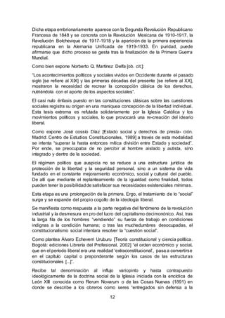 12
Dicha etapa embrionariamente aparece con la Segunda Revolución Republicano
Francesa de 1848 y se concreta con la Revolución Mexicana de 1910-1917, la
Revolución Bolchevique de 1917-1918 y la aparición de la primera experiencia
republicana en la Alemania Unificada de 1919-1933. En puridad, puede
afirmarse que dicho proceso se gesta tras la finalización de la Primera Guerra
Mundial.
Como bien expone Norberto Q. Martínez Delfa [ob. cit.]:
“Los acontecimientos políticos y sociales vividos en Occidente durante el pasado
siglo [se refiere al XIX] y las primeras décadas del presente [se refiere al XX],
mostraron la necesidad de recrear la concepción clásica de los derechos,
nutriéndola con el aporte de los aspectos sociales”.
El casi nulo énfasis puesto en las constituciones clásicas sobre las cuestiones
sociales registra su origen en una maniquea concepción de la libertad individual.
Esta tesis extrema es refutada solidariamente por la Iglesia Católica y los
movimientos políticos y sociales, lo que provocará una re-creación del ideario
liberal.
Como expone José cossío Díaz [Estado social y derechos de presta- ción.
Madrid: Centro de Estudios Constitucionales, 1989] a través de esta modalidad
se intenta “superar la hasta entonces mítica división entre Estado y sociedad”.
Por ende, se preocupaba de no percibir al hombre aislado y autista, sino
integrado y dentro de la sociedad.
El régimen político que auspicia no se reduce a una estructura jurídica de
protección de la libertad y la seguridad personal, sino a un sistema de vida
fundado en el constante mejoramiento económico, social y cultural del pueblo.
De allí que mediante el replanteamiento de la igualdad como finalidad, todos
pueden tener la posibilidadde satisfacer sus necesidades existenciales mínimas.
Esta etapa es una prolongación de la primera. Ergo, el tratamiento de lo “social”
surge y se expande del propio cogollo de la ideología liberal.
Se manifiesta como respuesta a la parte negativa del fenómeno de la revolución
industrial y la desmesura en pro del lucro del capitalismo decimonónico. Así, tras
la larga fila de los hombres “vendiendo” su fuerza de trabajo en condiciones
indignas a la condición humana; o tras las muchedumbres desocupadas, el
constitucionalismo social intentara resolver la “cuestión social”.
Como plantea Álvaro Echeverri Uruburu [Teoría constitucional y ciencia política.
Bogotá: ediciones Librería del Profesional, 2002] “el orden económico y social,
que en el período liberal era una realidad ‘extraconstitucional’, pasa a convertirse
en el capítulo capital o preponderante según los casos de las estructuras
constitucionales [...]”.
Recibe tal denominación al influjo variopinto y hasta contrapuesto
ideológicamente de la doctrina social de la Iglesia iniciada con la encíclica de
León XIII conocida como Rerum Novarum o de las Cosas Nuevas (1891) en
donde se describe a los obreros como seres “entregados sin defensa a la
 
