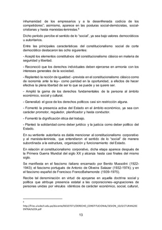 13
inhumanidad de los empresarios y a la desenfrenada codicia de los
competidores”; asimismo, aparece en las posturas social-demócratas, social-
cristianas y hasta marxistas-leninistas.8
Dicho período percibe el sentido de lo “social”, ya sea bajo valores democráticos
u autoritarios.
Entre las principales características del constitucionalismo social de corte
democrático destacaron las ocho siguientes:
- Aceptó los elementos constitutivos del constitucionalismo clásico en materia de
seguridad y libertad.
- Reconoció que los derechos individuales deben ejercerse en armonía con los
intereses generales de la sociedad.
- Replanteó la noción de igualdad –prevista en el constitucionalismo clásico como
de isonomía ante la ley– como paridad en la oportunidad, a efectos de hacer
efectiva la plena libertad de ser lo que se puede y se quiere ser.
- Amplió la gama de los derechos fundamentales de la persona al ámbito
económico, social y cultural.
- Generalizó el goce de los derechos políticos casi sin restricción alguna.
- Fomentó la presencia activa del Estado en el ámbito económico, ya sea con
carácter promotor, regulador, planificador y hasta conductor.
- Fomentó la dignificación ética del trabajo.
- Planteó la solidaridad como deber jurídico y la justicia como deber político del
Estado.
En su vertiente autoritaria es dable mencionar al constitucionalismo corporativo
y al marxista-leninista, que entendieron el sentido de lo “social” de manera
subordinada a la estructura, organización y funcionamiento del Estado.
En relación al constitucionalismo corporativo, dicha etapa aparece después de
la Primera Guerra Mundial del siglo XX y alcanza hasta casi finales del mismo
siglo.
Se manifiesta en el fascismo italiano encarnado por Benito Mussolini (1922-
1943); el fascismo portugués de Antonio de Oliveira Salazar (1932-1974); y en
el fascismo español de Francisco FrancoBahamonde (1939-1975).
Recibe tal denominación en virtud de apoyarse en aquella doctrina social y
política que atribuye presencia estatal a las corporaciones–agrupaciones de
personas unidas por vínculos idénticos de carácter económico, social, cultural,
8
http://files.uladech.edu.pe/docente/06507071/DERECHO_CONSTITUCIONAL/SESION_10/LECTURA%20C
ENTRAL%20X.pdf
 