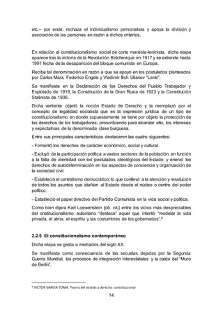 14
etc.– por ende, rechaza el individualismo personalista y apoya la división y
asociación de las personas en razón a dichos criterios.
En relación al constitucionalismo social de corte marxista-leninista, dicha etapa
aparece tras la victoria de la Revolución Bolchevique en 1917 y se extiende hasta
1991 fecha de la desaparición del bloque comunista en Europa.
Recibe tal denominación en razón a que se apoyo en los postulados planteados
por Carlos Marx, Federico Engels y Vladimir Ilich Ulianov “Lenín”.
Se manifiesta en la Declaración de los Derechos del Pueblo Trabajador y
Explotado de 1918, la Constitución de la Gran Rusia de 1923 y la Constitución
Stalinista de 1936.
Dicha vertiente objetó la noción Estado de Derecho y la reemplazó por el
concepto de legalidad socialista que es la expresión jurídica de un tipo de
constitucionalismo en donde supuestamente se tiene por objeto la protección de
los derechos de los trabajadores; proscribiendo para alcanzar ello, los intereses
y expectativas de la denominada clase burguesa.
Entre sus principales características destacaron las cuatro siguientes:
- Fomentó los derechos de carácter económico, social y cultural.
- Excluyó de la participaciónpolítica a vastos sectores de la población, en función
a la falta de identidad con los postulados ideológicos del Estado; y enervó los
derechos de autodeterminación en los aspectos de conciencia y organización de
la sociedad civil.
- Estableció el centralismo democrático; lo que conllevó a la atención y resolución
de todos los asuntos que atañían al Estado desde el núcleo o centro del poder
político.
- Estableció el papel directivo del Partido Comunista en la vida social y política.
Como bien dijera Karl Loewenstein [ob. cit.] entre los vicios más despreciables
del onstitucionalismo autoritario “destaca” aquel que intentó “modelar la vida
privada, el alma, el espíritu y las costumbres de los gobernados”.9
2.2.5 El constitucionalismo contemporáneo
Dicha etapa se gesta a mediados del siglo XX.
Se manifiesta como consecuencia de las secuelas dejadas por la Segunda
Guerra Mundial, los procesos de integración interestatales y la caída del “Muro
de Berlín”.
9 VICTOR GARCIA TOMA. Teoria del estado y derecho constitucional
 