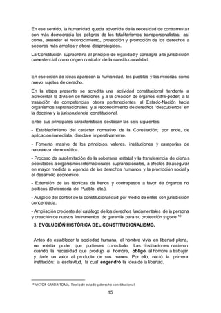 15
En ese sentido, la humanidad queda advertida de la necesidad de contrarrestar
con más democracia los peligros de los totalitarismos transpersonalistas; así
como, extender el reconocimiento, protección y promoción de los derechos a
sectores más amplios y otrora desprotegidos.
La Constitución supraordina al principio de legalidad y consagra a la jurisdicción
coexistencial como origen contralor de la constitucionalidad.
En ese orden de ideas aparecen la humanidad, los pueblos y las minorías como
nuevo sujetos de derecho.
En la etapa presente se acredita una actividad constitucional tendente a
acrecentar la división de funciones y a la creación de órganos extra-poder; a la
traslación de competencias otrora pertenecientes al Estado-Nación hacia
organismos supranacionales; y al reconocimiento de derechos “descubiertos” en
la doctrina y la jurisprudencia constitucional.
Entre sus principales características destacan las seis siguientes:
- Establecimiento del carácter normativo de la Constitución; por ende, de
aplicación inmediata, directa e imperativamente.
- Fomento masivo de los principios, valores, instituciones y categorías de
naturaleza democrática.
- Proceso de autolimitación de la soberanía estatal y la transferencia de ciertas
potestades a organismos internacionales supranacionales, a efectos de asegurar
en mayor medida la vigencia de los derechos humanos y la promoción social y
el desarrollo económico.
- Extensión de las técnicas de frenos y contrapesos a favor de órganos no
políticos (Defensoría del Pueblo, etc.).
- Auspicio del control de la constitucionalidad por medio de entes con jurisdicción
concentrada.
- Ampliación creciente del catálogo de los derechos fundamentales de la persona
y creación de nuevos instrumentos de garantía para su protección y goce.10
3. EVOLUCIÓN HISTÓRICA DEL CONSTITUCIONALISMO.
Antes de establecer la sociedad humana, el hombre vivía en libertad plena,
no existía poder que pudieses controlarlo. Las instituciones nacieron
cuando la necesidad que produjo el hombre, obligó al hombre a trabajar
y darle un valor al producto de sus manos. Por ello, nació la primera
institución: la esclavitud, la cual engendró la idea de la libertad.
10 VICTOR GARCIA TOMA. Teoria de estado y derecho constitucional
 