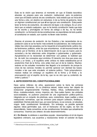 16
Esta es la visión que tenemos al momento en que el Estado teocrático
absoluto se prepara para una evolución institucional; pero no podemos
creer que el Estado carecía de una constitución, todo estado que se inicia de4
una forma u otra, sin destino sin estructura ni de su forma de gobierno, tiene
un régimen constitucional por que él se rige por una constitución. Esta puede
tener la forma de costumbre, de colección de leyes o de códigos. Es un error
decir que un estado cualquiera, que no ha tenido constitución hasta que ésta
se ha escrito y promulgado en forma de código o de ley, no ha tenido
constitución. La formación de las constituciones es espontánea de todo pueblo
al constituirse en estado, aun cuando no lleven este nombre.
Gracias al proceso de evolución de los Estados y las necesidades de su
población cada ve se ha hecho más evidente la subsistencia, las instituciones
vitales has sido mas pesadas y se ha requerido el encuadramiento jurídico los
de fenómenos políticos, entre los que encontramos: el del reconocimiento del
hombre por el Hombre; el de la determinación de lo que es bueno para la
sociedad y de las relaciones entre dirigentes o gobernantes y gobernado.
Apoyándonos en la necesidad de determinar con justeza la realidad que
ha de nutrir los conceptos aquí emitidos. El derecho nos dice que pose una
forma y un fondo, y el equilibrio entre ambos no debe establecerse por el
predominio final de la forma, sino antes bien por el de la materia. Muchos
autores en los actuales momentos has llegado a la conclusión de porque la
crisis de las ciencias morales no permite apreciar con claridad las bases
morales a las que esta vinculado el sistema jurídico. Toda jurisprudencia
madura realiza sin embargo un equilibrio de la forma y el fondo y la
preocupación por el espíritu de la ley, que no es otro que su contenido de
orden y justicia.11
4. ANTECEDENTES DEL CONSTITUCIONALISMO
Hace varios millones de años, aparecieron sobre la tierra las primeras
agrupaciones humanas. En su dinámica natural, éstas nunca han dejado de
evolucionar progresivamente: Familias, fratrías, tribus, confederaciones de
tribus, ciudades-estado, reinos, imperios, etc. Sea cuales fueren, las unidades
socio-estatales, no pudieron prescindir de una organización político-jurídica,
integrada por un conjunto de prácticas, usos, costumbres, leyes sueltas y otras
instituciones normativas, que las sirvieron para adquirir cohesión, fortaleza y
estabilidad. Demás está decir que, por esos tiempos, no se conocía, en absoluto,
ningún texto constitucional formalizado. Sin embargo, es posible apreciar
algunas ideas germinales que, con el transcurso de los siglos, se han ido
desarrollando, hasta convertirse en las constituciones formales que actualmente
conocemos. Veamos una síntesis de este desenvolvimiento.
4.1. En Grecia: la ekklesia o asamblea popular, desempeñaba el rol de órgano
legislativo ordinario, sus acuerdos y resoluciones tenían el carácter de leyes
11 1fderechousm.files.wordpress.com/2014/10/tema_nc2ba_7.pdf
 