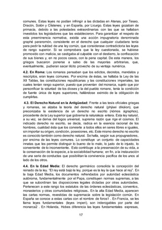 17
comunes. Estas leyes no podían infringir a las dictadas en Atenas, por Teseo,
Dracón, Solón y Clístenes; y en Esparta, por Licurgo. Estas leyes gozaban de
primacía, debido a las potestades extraordinarias con las que se hallaban
investidos los legisladores que las establecieron. Para garantizar el respeto de
esta preeminencia normativa, existía una acción impugnatoria denominada
graphé paranomón, consistente en el derecho que cualquier ciudadano tenía
para pedir la nulidad de una ley común, que considerase contradictoria las leyes
de rango superior. Si se comprobara que la ley cuestionada, se hubiese
promovido con malicia, se castigaba al culpable con el destierro, la confiscación
de sus bienes y, en no pocos casos, con la pena capital. De esta manera, los
griegos buscaron ponerse a salvo de las mayorías arbitrarias, que,
eventualmente, pudieran sacar ilícito provecho de su ventaja numérica.
4.2. En Roma: Los romanos pensaban que los edictos, decretos, mandatos y
rescriptos, eran leyes comunes. Por encima de éstas, se hallaba la Ley de las
XII Tablas, las constituciones republicanas y las constituciones imperiales, las
cuales tenían rango superior, puesto que provenían del monarca, sujeto que por
personificar la voluntad de los dioses y la del pueblo romano, tenía la condición
de fuente única de leyes superiores, hallándose eximido de la obligación de
cumplirlas.
4.3. El Derecho Natural en la Antigüedad: Frente a las tesis oficiales griegas
y romanas, se alzaba la teoría del derecho natural (phýsei dikáion), que
preconizaba la existencia de un derecho no escrito (nómos ágraphos),
procedente de la Ley superior que gobierna la naturaleza entera. Esta ley natural,
a su vez, se deriva del logos universal, suprema razón que rige el cosmos. El
indicado derecho no escrito, se decía, radica en la esencia racional de los
hombres, cualidad ésta que los convierte a todos ellos en seres libres e iguales,
sin importar su origen, condición, posesiones, etc. Este mismo derecho no escrito
es conocido también como derecho natural. Se halla, según sus propugnadores,
por encima de las leyes comunes. Lo constituye un conjunto de capacidades
innatas que les permite distinguir lo bueno de lo malo, lo justo de lo injusto, lo
conveniente de lo inconveniente. Esto contribuye a la preservación de su vida, a
la conservación de la especie, a la sociabilidad humana; en fin, a la instauración
de una serie de conductas que posibilitan la convivencia pacífica de los unos al
lado de los otros.
4.4. En la Edad Media: El derecho germánico consolida la concepción del
reinado de la ley. “El rey está bajo la ley, porque es la ley la que hace al rey”. En
la baja Edad Media, los documentos refrendados por autoridad eclesiástica
autónoma, fundamentalmente por el Papa, constituyen normas supremas, a las
que se subordinan las disposiciones legales dictadas por otras autoridades.
Pertenecen a este rango los estatutos de las órdenes eclesiásticas, conventos,
monasterios y otras comunidades religiosas.. En la alta Edad Media, aparecen
las cartas normas, revestidas de supremacía sobre la legislación común. En
España se conoce a estas cartas con el nombre de foros1 . En Francia, se les
llama leyes fundamentales (leyes imperi), son inderogables por parte del
monarca2 . En Holanda, Hobes diferencia las leyes fundamentales expresas,
 