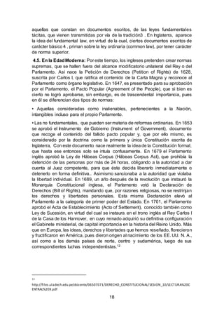 18
aquellas que constan en documentos escritos, de las leyes fundamentales
tácitas, que vienen transmitidas por vía de la tradición3 . En Inglaterra, aparece
la idea del fundamental law, en virtud de la cual, ciertos documentos escritos de
carácter básico 4 , priman sobre la ley ordinaria (common law), por tener carácter
de norma superior.
4.5. En la EdadModerna: Por este tiempo, los ingleses pretenden crear normas
supremas, que se hallen fuera del alcance modificatorio unilateral del Rey o del
Parlamento. Así nace la Petición de Derechos (Petition of Rights) de 1628,
suscrita por Carlos I, que ratifica el contenido de la Carta Magna y reconoce al
Parlamento como órgano legislativo. En 1647, es presentado para su aprobación
por el Parlamento, el Pacto Popular (Agreement of the People), que si bien es
cierto no logró aprobarse, sin embargo, es de trascendental importancia, pues
en él se diferencian dos tipos de normas:
• Aquellas consideradas como inalienables, pertenecientes a la Nación,
intangibles incluso para el propio Parlamento.
• Las no fundamentales, que pueden ser materia de reformas ordinarias. En 1653
se aprobó el Instrumento de Gobierno (Instrument of Government), documento
que recoge el contenido del fallido pacto popular y, que por ello mismo, es
considerado por la doctrina como la primera y única Constitución escrita de
Inglaterra, Con este documento nace realmente la idea de la Constitución formal,
que hasta ese entonces solo se intuía confusamente. En 1679 el Parlamento
inglés aprobó la Ley de Hábeas Corpus (Hábeas Corpus Act), que prohibía la
detención de las personas por más de 24 horas, obligando a la autoridad a dar
cuenta al Juez competente, para que éste decida liberarlo inmediatamente o
detenerlo en forma definitiva.. Asimismo sancionaba a la autoridad que violaba
la libertad individual. En 1689, un año después de la revolución que instauró la
Monarquía Constitucional inglesa, el Parlamento votó la Declaración de
Derechos (Bill of Rights), mandando que, por razones religiosas, no se restrinjan
los derechos y libertades personales. Esta misma Declaración elevó al
Parlamento a la categoría de primer poder del Estado. En 1701, el Parlamento
aprobó el Acta de Establecimiento (Acto of Settlement), conocido también como
Ley de Sucesión, en virtud del cual se instaura en el trono inglés al Rey Carlos I
de la Casa de los Hannover, en cuyo reinado adquirió su definitiva configuración
el Gabinete ministerial, de capital importancia en la historia del Reino Unido. Más
que en Europa, las ideas, derechos y libertades que hemos reseñado, florecieron
y fructificaron en América, pues dieron origen al nacimiento de los EE. UU. N. A.,
así como a los demás países de norte, centro y sudamérica, luego de sus
correspondientes luchas independentistas.12
12
http://files.uladech.edu.pe/docente/06507071/DERECHO_CONSTITUCIONAL/SESION_10/LECTURA%20C
ENTRAL%20X.pdf
 