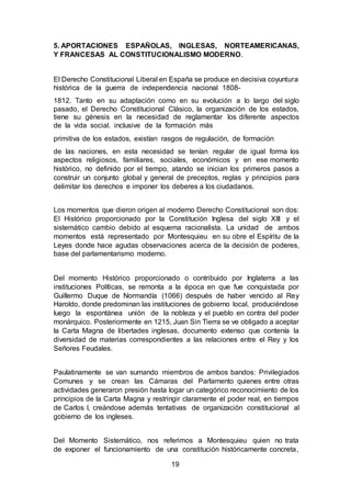 19
5. APORTACIONES ESPAÑOLAS, INGLESAS, NORTEAMERICANAS,
Y FRANCESAS AL CONSTITUCIONALISMO MODERNO.
El Derecho Constitucional Liberal en España se produce en decisiva coyuntura
histórica de la guerra de independencia nacional 1808-
1812. Tanto en su adaptación como en su evolución a lo largo del siglo
pasado, el Derecho Constitucional Clásico, la organización de los estados,
tiene su génesis en la necesidad de reglamentar los diferente aspectos
de la vida social. inclusive de la formación más
primitiva de los estados, existían rasgos de regulación, de formación
de las naciones, en esta necesidad se tenían regular de igual forma los
aspectos religiosos, familiares, sociales, económicos y en ese momento
histórico, no definido por el tiempo, atando se inician los primeros pasos a
construir un conjunto global y general de preceptos, reglas y principios para
delimitar los derechos e imponer los deberes a los ciudadanos.
Los momentos que dieron origen al moderno Derecho Constitucional son dos:
El Histórico proporcionado por la Constitución Inglesa del siglo XIII y el
sistemático cambio debido al esquema racionalista. La unidad de ambos
momentos está representado por Montesquieu en su obre el Espíritu de la
Leyes donde hace agudas observaciones acerca de la decisión de poderes,
base del parlamentarismo moderno.
Del momento Histórico proporcionado o contribuido por Inglaterra a las
instituciones Políticas, se remonta a la época en que fue conquistada por
Guillermo Duque de Normandía (1066) después de haber vencido al Rey
Haroldo, donde predominan las instituciones de gobierno local, produciéndose
luego la espontánea unión de la nobleza y el pueblo en contra del poder
monárquico. Posteriormente en 1215, Juan Sin Tierra se ve obligado a aceptar
la Carta Magna de libertades inglesas, documento extenso que contenía la
diversidad de materias correspondientes a las relaciones entre el Rey y los
Señores Feudales.
Paulatinamente se van sumando miembros de ambos bandos: Privilegiados
Comunes y se crean las Cámaras del Parlamento quienes entre otras
actividades generaron presión hasta logar un categórico reconocimiento de los
principios de la Carta Magna y restringir claramente el poder real, en tiempos
de Carlos I, creándose además tentativas de organización constitucional al
gobierno de los ingleses.
Del Momento Sistemático, nos referimos a Montesquieu quien no trata
de exponer el funcionamiento de una constitución históricamente concreta,
 