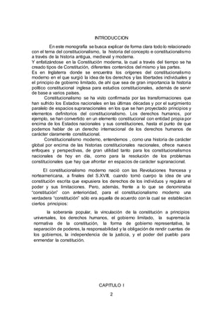 2
INTRODUCCION
En este monografía se busca explicar de forma clara todo lo relacionado
con el tema del constitucionalismo, la historia del concepto e constitucionalismo
a través de la historia antigua, medieval y moderna.
Y enfatizándose en la Constitución moderna, la cual a través del tiempo se ha
creado tipos de Constitución, diferentes contenidos del mismo y las partes.
Es en Inglaterra donde se encuentra los orígenes del constitucionalismo
moderno en el que surgió la idea de los derechos y las libertades individuales y
el principio de gobierno limitado, de ahí que sea de gran importancia la historia
político constitucional inglesa para estudios constitucionales, además de servir
de base a varios países.
Constitucionalismo se ha visto confirmada por las transformaciones que
han sufrido los Estados nacionales en las últimas décadas y por el surgimiento
paralelo de espacios supranacionales en los que se han proyectado principios y
elementos definitorios del constitucionalismo. Los derechos humanos, por
ejemplo, se han convertido en un elemento constitucional con entidad propia por
encima de los Estados nacionales y sus constituciones, hasta el punto de que
podemos hablar de un derecho internacional de los derechos humanos de
carácter claramente constitucional.
Constitucionalismo moderno, entendemos , como una historia de carácter
global por encima de las historias constitucionales nacionales, ofrece nuevos
enfoques y perspectivas, de gran utilidad tanto para los constitucionalismos
nacionales de hoy en día, como para la resolución de los problemas
constitucionales que hay que afrontar en espacios de carácter supranacional.
El constitucionalismo moderno nació con las Revoluciones francesa y
norteamericana, a finales del S.XVIII, cuando tomó cuerpo la idea de una
constitución escrita que expusiera los derechos de los individuos y regulara el
poder y sus limitaciones. Pero, además, frente a lo que se denominaba
“constitución” con anterioridad, para el constitucionalismo moderno una
verdadera “constitución” sólo era aquella de acuerdo con la cual se establecían
ciertos principios:
la soberanía popular, la vinculación de la constitución a principios
universales, los derechos humanos, el gobierno limitado, la supremacía
normativa de la constitución, la forma de gobierno representativa, la
separación de poderes, la responsabilidad y la obligación de rendir cuentas de
los gobiernos, la independencia de la justicia, y el poder del pueblo para
enmendar la constitución.
CAPITULO I
 
