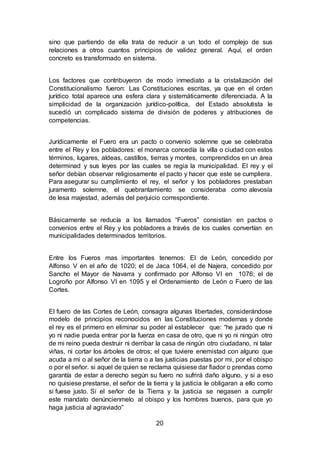 20
sino que partiendo de ella trata de reducir a un todo el complejo de sus
relaciones a otros cuantos principios de validez general. Aquí, el orden
concreto es transformado en sistema.
Los factores que contribuyeron de modo inmediato a la cristalización del
Constitucionalismo fueron: Las Constituciones escritas, ya que en el orden
jurídico total aparece una esfera clara y sistemáticamente diferenciada. A la
simplicidad de la organización jurídico-política, del Estado absolutista le
sucedió un complicado sistema de división de poderes y atribuciones de
competencias.
Jurídicamente el Fuero era un pacto o convenio solemne que se celebraba
entre el Rey y los pobladores: el monarca concedía la villa o ciudad con estos
términos, lugares, aldeas, castillos, tierras y montes, comprendidos en un área
determinad y sus leyes por las cuales se regia la municipalidad. El rey y el
señor debían observar religiosamente el pacto y hacer que este se cumpliera.
Para asegurar su cumplimiento el rey, el señor y los pobladores prestaban
juramento solemne, el quebrantamiento se consideraba como alevosía
de lesa majestad, además del perjuicio correspondiente.
Básicamente se reducía a los llamados “Fueros” consistían en pactos o
convenios entre el Rey y los pobladores a través de los cuales convertían en
municipalidades determinados territorios.
Entre los Fueros mas importantes tenemos: El de León, concedido por
Alfonso V en el año de 1020; el de Jaca 1064, el de Najera, concedido por
Sancho el Mayor de Navarra y confirmado por Alfonso VI en 1076; el de
Logroño por Alfonso VI en 1095 y el Ordenamiento de León o Fuero de las
Cortes.
El fuero de las Cortes de León, consagra algunas libertades, considerándose
modelo de principios reconocidos en las Constituciones modernas y donde
el rey es el primero en eliminar su poder al establecer que: “he jurado que ni
yo ni nadie pueda entrar por la fuerza en casa de otro, que ni yo ni ningún otro
de mi reino pueda destruir ni derribar la casa de ningún otro ciudadano, ni talar
viñas, ni cortar los árboles de otros; el que tuviere enemistad con alguno que
acuda a mi o al señor de la tierra o a las justicias puestas por mi, por el obispo
o por el señor. si aquel de quien se reclama quisiese dar fiador o prendas como
garantía de estar a derecho según su fuero no sufrirá daño alguno, y si a eso
no quisiese prestarse, el señor de la tierra y la justicia le obligaran a ello como
si fuese justo. Si el señor de la Tierra y la justicia se negasen a cumplir
este mandato denúncienmelo al obispo y los hombres buenos, para que yo
haga justicia al agraviado”
 