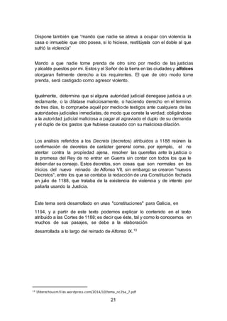 21
Dispone también que “mando que nadie se atreva a ocupar con violencia la
casa o inmueble que otro posea, si lo hiciese, restitúyala con el doble al que
sufrió la violencia”
Mando a que nadie tome prenda de otro sino por medio de las justicias
y alcalde puestos por mi. Estos y el Señor de la tierra en las ciudades y alfolces
otorgaran fielmente derecho a los requirentes. El que de otro modo tome
prenda, será castigado como agresor violento.
Igualmente, determina que si alguna autoridad judicial denegase justicia a un
reclamante, o la dilatase maliciosamente, o haciendo derecho en el termino
de tres días, lo compruebe aquél por medio de testigos ante cualquiera de las
autoridades judiciales inmediatas, de modo que conste la verdad; obligándose
a la autoridad judicial maliciosa a pagar al agraviado el duplo de su demanda
y el duplo de los gastos que hubiese causado con su maliciosa dilación.
Los análisis referidos a los Decreta (decretos) atribuidos a 1188 reúnen la
confirmación de decretos de carácter general como, por ejemplo, el no
atentar contra la propiedad ajena, resolver las querellas ante la justicia o
la promesa del Rey de no entrar en Guerra sin contar con todos los que le
deben dar su consejo. Estos decretos, son cosas que son normales en los
inicios del nuevo reinado de Alfonso VII, sin embargo se crearon "nuevos
Decretos", entre los que se contaba la redacción de una Constitución fechada
en julio de 1188, que trataba de la existencia de violencia y de intento por
paliarla usando la Justicia.
Este tema será desarrollado en unas "constituciones" para Galicia, en
1194, y a partir de este texto podemos explicar lo contenido en el texto
atribuido a las Cortes de 1188; es decir que éste, tal y como lo conocemos en
muchos de sus pasajes, se debe a la elaboración
desarrollada a lo largo del reinado de Alfonso IX.13
13 1fderechousm.files.wordpress.com/2014/10/tema_nc2ba_7.pdf
 