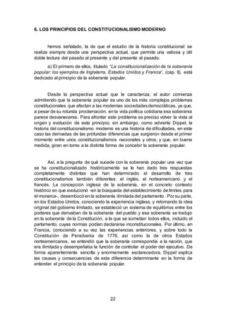 22
6. LOS PRINCIPIOS DEL CONSTITUCIONALISMO MODERNO
hemos señalado, la de que el estudio de la historia constitucional se
realiza siempre desde una perspectiva actual, que permite una valiosa y útil
doble lectura del pasado al presente y del presente al pasado.
a) El primero de ellos, titulado “La constitucionalización de la soberanía
popular: los ejemplos de Inglaterra, Estados Unidos y Francia“, (cap. II), está
dedicado al principio de la soberanía popular.
Desde la perspectiva actual que le caracteriza, el autor comienza
admitiendo que la soberanía popular es uno de los más complejos problemas
constitucionales que afectan a las modernas sociedadesdemocráticas, ya que,
a pesar de su rotunda proclamación, en la vida política cotidiana esa soberanía
parece desvanecerse. Para afrontar este problema es preciso volver la vista al
origen y evolución de este principio; sin embargo, como advierte Dippel, la
historia del constitucionalismo moderno es una historia de dificultades, en este
caso las derivadas de las profundas diferencias que surgieron desde el primer
momento entre unos constitucionalismos nacionales y otros, y que, en buena
medida, giran en torno a la distinta forma de concebir la soberanía popular.
Así, a la pregunta de qué sucede con la soberanía popular una vez que
se ha constitucionalizado históricamente se le han dado tres respuestas
completamente distintas que han determinado el desarrollo de tres
constitucionalismos también diferentes: el inglés, el norteamericano y el
francés. La concepción inglesa de la soberanía, en el concreto contexto
histórico en que evolucionó -en la búsqueda del establecimiento de límites para
el monarca-, desembocó en la soberanía ilimitada del parlamento. Por su parte,
en los Estados Unidos, conociendo la experiencia inglesa, y retomando la idea
original del gobierno limitado, se estableció un sistema de equilibrios entre los
poderes que derivaban de la soberanía del pueblo y esa soberanía se tradujo
en la soberanía de la Constitución, a la que se sometían todos ellos, incluido el
parlamento, cuyas normas podían declararse inconstitucionales. Por último, en
Francia, conociendo a su vez las experiencias anteriores, y sobre todo la
Constitución de Pensilvania de 1776, así como la de otros Estados
norteamericanos, se entendió que la soberanía correspondía a la nación, que
era ilimitada y desempeñaba la función de controlar el poder del ejecutivo. De
forma aparentemente sencilla y enormemente esclarecedora, Dippel explica
las causas y consecuencias de esta diferencia determinante en la forma de
entender el principio de la soberanía popular.
 