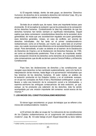 23
b) El segundo trabajo, dentro de este grupo, se denomina “Derechos
humanos: de derechos de la sociedad a derechos del individuo” (cap. XI) y se
ocupa del principio relativo a los derechos humanos.
Se trata de un estudio que, de nuevo, tiene una importante lectura para
el presente. En él se explica la evolución que se ha producido en la concepción
de los derechos humanos. Contradiciendo la idea hoy extendida de que los
derechos humanos han tenido siempre un significado individualista, Dippel
explica que éstos comenzaron considerándose derechos de la sociedad, de la
generalidad, de modo que una sociedad bien regulada era quien garantizaba
esos derechos generales, incluso, en caso de conflicto, por encima de
derechos individuales. Así fue tanto en el primer constitucionalismo
norteamericano como en el francés, por mucho que, sobre todo en el primer
caso, nos cueste reconocer esta diferencia con la sociedad liberal-individualista
actual. Para demostrarlo, el autor se detiene en el examen de la Declaración
de Derechos de Virginia y en la Declaración de Derechos francesa de 1789,
así como en declaraciones posteriores. Para el autor, es importante revelar
esta concepción inicial de los derechos como derechos de la sociedad, debido
a las consecuencias que de ello se derivan para la Ciencia Política y el Derecho
Constitucional.
Pues bien, las declaraciones de derechos y las constituciones que
recogían esos derechos no han cambiado sustancialmente, pero sí lo hecho la
interpretación de las mismas, hasta llegar a la aproximación individualista que
hoy tenemos de los derechos humanos. El autor realiza un análisis de
la evolución producida en los Estados Unidos y en el continente europeo,
en el que los conceptos de Rule of law y Rechtsstaat contribuyeron a que se
llevara a cabo esa transición de la concepción social a la individualista, y
examina asimismo las ambiguas consecuencias de esta evolución, ya que,
aunque se ha producido una extensión de los derechos, ésta ha venido
acompañada por una erosión importante del consenso social acerca de los
mismos.14
7. LOS INICIOS DEL CONSTITUCIONALISMO MODERNO
En tercer lugar encontramos un grupo de trabajos que se refieren a los
inicios del constitucionalismo moderno.
a) El primero de ellos se ocupa de “La relevancia de las constituciones
de los Estados norteamericanos en el surgimiento del constitucionalismo
moderno”, (cap. III). En este trabajo el prof. Dippel desarrolla su tesis relativa
14 HORST DIPPEL. Constitucionalismo moderno (revista electrónica)
 