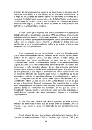 24
al origen del constitucionalismo moderno, de acuerdo con el concepto que él
mismo ha establecido y al que hemos hecho referencia anteriormente. A
lo largo de las páginas del mismo expone de qué forma la doctrina de la
monarquía limitada inglesa se convierte en los Estados Unidos en el principio
constitucional del gobierno limitado, con el objetivo de conseguir una libertad
individual más segura, y cómo se fueron acuñando los diez principios que
definirán al constitucionalismo moderno.
El prof. Dippel fija el origen de este constitucionalismo en la aprobación
de la Declaración de Derechos de Virginia de 1776. Es cierto que anteriormente
se habían aprobado ya otras constituciones estatales; sin embargo, el texto de
Virginia es el primero que expresa el concepto de constitucionalismo moderno,
incluso con un lenguaje nuevo, diferente al utilizado en textos anteriores
tradicionales y en el constitucionalismo inglés, y es también el primero que
recoge los diez principios citados.
Pero nuevamente se pone de manifiesto, como el prof. Dippel advierte,
que la historia del constitucionalismo moderno es una historia de dificultades,
también en los Estados Unidos. En este sentido, el autor analiza las
constituciones que fueron aprobándose en cada uno de los Estados
norteamericanos, ya que no en todas ellas se siguió el modelo establecido en
Virginia. En unos casos, las constituciones aprobadas tenían un carácter más
conservador y solo contenían algunos de los diez principios esenciales;
en otros casos, en cambio, fue la democracia radical, que no aceptaba algunos
de esos principios, la que inspiró la elaboración de ciertas constituciones con
un contenido diferente. No obstante, esas formas de resistencia se fueron
superando y, a través de sucesivas reformas, el constitucionalismo moderno
quedó consagrado tanto en las constituciones de los Estados como en la
Constitución Federal. De este proceso el prof. Dippel destaca el hecho de que,
aunque la Constitución Federal, consagrando los conocidos diez principios,
sirvió de ejemplo para las constituciones estatales, fue en el laboratorio de los
Estados donde se sintetizaron los materiales en los que se apoyó la
Constitución Federal, donde se comprobaron esos elementos estructurales,
modificándolos o adaptándolos, hasta que quedaron forjados con el perfil que
hoy conocemos.
b) Los otros dos trabajos que hemos agrupado en este apartado
analizan las diferencias iniciales que se dieron entre los Estados Unidos y
Francia, y que fueron la causa del desarrollo de dos constitucionalismos
distintos.
En el primero de ellos, “Los orígenes del radicalismo burgués. De la
Constitución de Pensilvania de 1776 a la Constitución jacobina de 1793”, (cap.
 