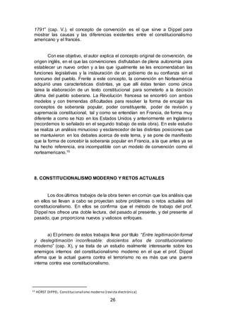 26
1791” (cap. V.), el concepto de convención es el que sirve a Dippel para
mostrar las causas y las diferencias existentes entre el constitucionalismo
americano y el francés.
Con ese objetivo, el autor explica el concepto original de convención, de
origen inglés, en el que las convenciones disfrutaban de plena autonomía para
establecer un nuevo orden y a las que igualmente se les encomendaban las
funciones legislativas y la instauración de un gobierno de su confianza sin el
concurso del pueblo. Frente a este concepto, la convención en Norteamérica
adquirió unas características distintas, ya que allí éstas tenían como única
tarea la elaboración de un texto constitucional para someterlo a la decisión
última del pueblo soberano. La Revolución francesa se encontró con ambos
modelos y con tremendas dificultades para resolver la forma de encajar los
conceptos de soberanía popular, poder constituyente, poder de revisión y
supremacía constitucional, tal y como se entendían en Francia, de forma muy
diferente a como se hizo en los Estados Unidos y anteriormente en Inglaterra
(recordemos lo señalado en el segundo trabajo de esta obra). En este estudio
se realiza un análisis minucioso y esclarecedor de las distintas posiciones que
se mantuvieron en los debates acerca de este tema, y se pone de manifiesto
que la forma de concebir la soberanía popular en Francia, a la que antes ya se
ha hecho referencia, era incompatible con un modelo de convención como el
norteamericano.15
8. CONSTITUCIONALISMO MODERNO Y RETOS ACTUALES
Los dos últimos trabajos de la obra tienen en común que los análisis que
en ellos se llevan a cabo se proyectan sobre problemas o retos actuales del
constitucionalismo. En ellos se confirma que el método de trabajo del prof.
Dippel nos ofrece una doble lectura, del pasado al presente, y del presente al
pasado, que proporciona nuevos y valiosos enfoques.
a) El primero de estos trabajos lleva por título “Entre legitimación formal
y deslegitimación inconfesable: doscientos años de constitucionalismo
moderno” (cap. X), y se trata de un estudio realmente interesante sobre los
enemigos internos del constitucionalismo moderno en el que el prof. Dippel
afirma que la actual guerra contra el terrorismo no es más que una guerra
interna contra ese constitucionalismo.
15 HORST DIPPEL. Constitucionalismo moderno (revista electrónica)
 