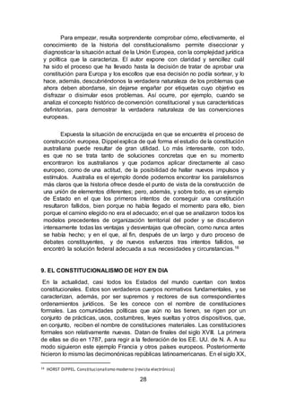 28
Para empezar, resulta sorprendente comprobar cómo, efectivamente, el
conocimiento de la historia del constitucionalismo permite diseccionar y
diagnosticar la situación actual de la Unión Europea, con la complejidad jurídica
y política que la caracteriza. El autor expone con claridad y sencillez cuál
ha sido el proceso que ha llevado hasta la decisión de tratar de aprobar una
constitución para Europa y los escollos que esa decisión no podía sortear, y lo
hace, además, descubriéndonos la verdadera naturaleza de los problemas que
ahora deben abordarse, sin dejarse engañar por etiquetas cuyo objetivo es
disfrazar o disimular esos problemas. Así ocurre, por ejemplo, cuando se
analiza el concepto histórico de convención constitucional y sus características
definitorias, para demostrar la verdadera naturaleza de las convenciones
europeas.
Expuesta la situación de encrucijada en que se encuentra el proceso de
construcción europea, Dippel explica de qué forma el estudio de la constitución
australiana puede resultar de gran utilidad. Lo más interesante, con todo,
es que no se trata tanto de soluciones concretas que en su momento
encontraron los australianos y que podamos aplicar directamente al caso
europeo, como de una actitud, de la posibilidad de hallar nuevos impulsos y
estímulos. Australia es el ejemplo donde podemos encontrar los paralelismos
más claros que la historia ofrece desde el punto de vista de la construcción de
una unión de elementos diferentes; pero, además, y sobre todo, es un ejemplo
de Estado en el que los primeros intentos de conseguir una constitución
resultaron fallidos, bien porque no había llegado el momento para ello, bien
porque el camino elegido no era el adecuado; en el que se analizaron todos los
modelos precedentes de organización territorial del poder y se discutieron
intensamente todas las ventajas y desventajas que ofrecían, como nunca antes
se había hecho; y en el que, al fin, después de un largo y duro proceso de
debates constituyentes, y de nuevos esfuerzos tras intentos fallidos, se
encontró la solución federal adecuada a sus necesidades y circunstancias.16
9. EL CONSTITUCIONALISMO DE HOY EN DIA
En la actualidad, casi todos los Estados del mundo cuentan con textos
constitucionales. Estos son verdaderos cuerpos normativos fundamentales, y se
caracterizan, además, por ser supremos y rectores de sus correspondientes
ordenamientos jurídicos. Se les conoce con el nombre de constituciones
formales. Las comunidades políticas que aún no las tienen, se rigen por un
conjunto de prácticas, usos, costumbres, leyes sueltas y otros dispositivos, que,
en conjunto, reciben el nombre de constituciones materiales. Las constituciones
formales son relativamente nuevas. Datan de finales del siglo XVIII. La primera
de ellas se dio en 1787, para regir a la federación de los EE. UU. de N. A. A su
modo siguieron este ejemplo Francia y otros países europeos. Posteriormente
hicieron lo mismo las decimonónicas repúblicas latinoamericanas. En el siglo XX,
16 HORST DIPPEL. Constitucionalismo moderno (revista electrónica)
 