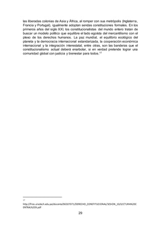 29
las liberadas colonias de Asia y África, al romper con sus metrópolis (Inglaterra,
Francia y Portugal), igualmente adoptan sendas constituciones formales. En los
primeros años del siglo XXI, los constitucionalistas del mundo entero tratan de
buscar un modelo político que equilibre el lado egoísta del mercantilismo con el
plexo de los derechos humanos. La paz mundial, el equilibrio ecológico del
planeta y la democracia internacional estandarizada, la cooperación económica
internacional y la integración interestatal, entre otras, son las banderas que el
constitucionalismo actual deberá enarbolar, si en verdad pretende lograr una
comunidad global con justicia y bienestar para todos.17
17
http://files.uladech.edu.pe/docente/06507071/DERECHO_CONSTITUCIONAL/SESION_10/LECTURA%20C
ENTRAL%20X.pdf
 