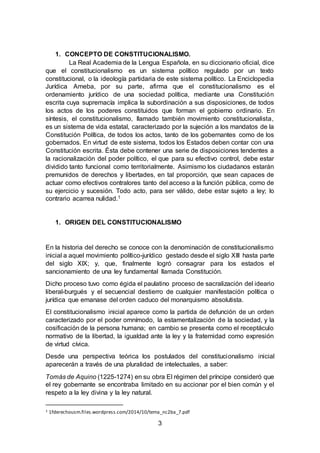 3
1. CONCEPTO DE CONSTITUCIONALISMO.
La Real Academia de la Lengua Española, en su diccionario oficial, dice
que el constitucionalismo es un sistema político regulado por un texto
constitucional, o la ideología partidaria de este sistema político. La Enciclopedia
Jurídica Ameba, por su parte, afirma que el constitucionalismo es el
ordenamiento jurídico de una sociedad política, mediante una Constitución
escrita cuya supremacía implica la subordinación a sus disposiciones, de todos
los actos de los poderes constituidos que forman el gobierno ordinario. En
síntesis, el constitucionalismo, llamado también movimiento constitucionalista,
es un sistema de vida estatal, caracterizado por la sujeción a los mandatos de la
Constitución Política, de todos los actos, tanto de los gobernantes como de los
gobernados. En virtud de este sistema, todos los Estados deben contar con una
Constitución escrita. Ésta debe contener una serie de disposiciones tendentes a
la racionalización del poder político, el que para su efectivo control, debe estar
dividido tanto funcional como territorialmente. Asimismo los ciudadanos estarán
premunidos de derechos y libertades, en tal proporción, que sean capaces de
actuar como efectivos contralores tanto del acceso a la función pública, como de
su ejercicio y sucesión. Todo acto, para ser válido, debe estar sujeto a ley; lo
contrario acarrea nulidad.1
1. ORIGEN DEL CONSTITUCIONALISMO
En la historia del derecho se conoce con la denominación de constitucionalismo
inicial a aquel movimiento político-jurídico gestado desde el siglo XIII hasta parte
del siglo XIX; y, que, finalmente logró consagrar para los estados el
sancionamiento de una ley fundamental llamada Constitución.
Dicho proceso tuvo como égida el paulatino proceso de sacralización del ideario
liberal-burgués y el secuencial destierro de cualquier manifestación política o
jurídica que emanase del orden caduco del monarquismo absolutista.
El constitucionalismo inicial aparece como la partida de defunción de un orden
caracterizado por el poder omnímodo, la estamentalización de la sociedad, y la
cosificación de la persona humana; en cambio se presenta como el receptáculo
normativo de la libertad, la igualdad ante la ley y la fraternidad como expresión
de virtud cívica.
Desde una perspectiva teórica los postulados del constitucionalismo inicial
aparecerán a través de una pluralidad de intelectuales, a saber:
Tomás de Aquino (1225-1274) en su obra El régimen del príncipe consideró que
el rey gobernante se encontraba limitado en su accionar por el bien común y el
respeto a la ley divina y la ley natural.
1 1fderechousm.files.wordpress.com/2014/10/tema_nc2ba_7.pdf
 