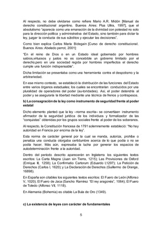 5
Al respecto, no debe olvidarse como refiere Mario A.R. Midón [Manual de
derecho constitucional argentino. Buenos Aires: Plus Ultra, 1997], que el
absolutismo “aparecía como una emanación de la divinidad con potestad no solo
para la dirección política y administrativa del Estado, sino también para dictar la
ley, juzgar la conducta de sus súbditos y ejecutar las decisiones”.
Como bien explica Carlos María Bidegain [Curso de derecho constitucional.
Buenos Aires: Abeledo perrot, 2001]:
“En el reino de Dios o en un Estado ideal gobernado por hombres
sabios,virtuosos y justos no es concebible un gobierno limitado por el
derecho,pero en una sociedad regida por hombres imperfectos el derecho
cumple una función indispensable”.
Dicha limitación se presentaba como una herramienta contra el despotismo y la
arbitrariedad.
En ese mismo contexto, se estableció la distribución de las funciones del Estado
entre varios órganos estaduales; los cuales se encontrarían conducidos por una
pluralidad de operadores del poder (au-toridades). Así, el poder detendría al
poder y se aseguraría la libertad mediante una técnica de frenos y contrapesos.
b) La consagraciónde la ley como instrumento de seguridad frente al poder
estatal
Dicho elemento planteó que la ley –norma escrita– se convertíaen instrumento
afirmador de la seguridad jurídica de los individuos y formalizador de las
“conquistas” obtenidas por los grupos sociales frente al poder de los soberanos.
Al respecto, la Constitución francesa de 1791 solemnemente estableció: “No hay
autoridad en Francia por encima de la ley”.
Esta norma de carácter general por la cual se manda, autoriza, prohíbe o
penaliza una conducta otorgaba certidumbre acerca de lo que podía o no se
podía hacer. Más aún, expresaba la lucha por generar los espacios de
autodeterminación frente a la autoridad.
Dentro del período descrito aparecerán en Inglaterra los siguientes textos
escritos: La Carta Magna (Juan sin Tierra, 1215); Las Provisiones de Oxford
(Enrique III, 1258); La Confirmatio Cartorum (Eduardo I,1297); La Petición de
Derechos (Carlos I, 1620); y La Declaración de Derechos (Guillermo de Orange,
16898).
En España son citables los siguientes textos escritos: El Fuero de León (Alfonso
V, 1020); El Fuero de Jaca (Sancho Ramírez “El rey aragonés”, 1064); El Fuero
de Toledo (Alfonso VII, 1118).
En Alemania (Bohemia) es citable La Bula de Oro (1349).
c) La existencia de leyes con carácter de fundamentales
 