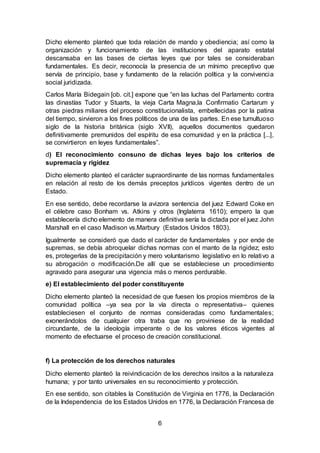 6
Dicho elemento planteó que toda relación de mando y obediencia; así como la
organización y funcionamiento de las instituciones del aparato estatal
descansaba en las bases de ciertas leyes que por tales se consideraban
fundamentales. Es decir, reconocía la presencia de un mínimo preceptivo que
servía de principio, base y fundamento de la relación política y la convivencia
social juridizada.
Carlos María Bidegain [ob. cit.] expone que “en las luchas del Parlamento contra
las dinastías Tudor y Stuarts, la vieja Carta Magna,la Confirmatio Cartarum y
otras piedras miliares del proceso constitucionalista, embellecidas por la patina
del tiempo, sirvieron a los fines políticos de una de las partes. En ese tumultuoso
siglo de la historia británica (siglo XVII), aquellos documentos quedaron
definitivamente premunidos del espíritu de esa comunidad y en la práctica [...],
se convirtieron en leyes fundamentales”.
d) El reconocimiento consuno de dichas leyes bajo los criterios de
supremacía y rigidez
Dicho elemento planteó el carácter supraordinante de las normas fundamentales
en relación al resto de los demás preceptos jurídicos vigentes dentro de un
Estado.
En ese sentido, debe recordarse la avizora sentencia del juez Edward Coke en
el célebre caso Bonham vs. Atkins y otros (Inglaterra 1610); empero la que
establecería dicho elemento de manera definitiva sería la dictada por el juez John
Marshall en el caso Madison vs.Marbury (Estados Unidos 1803).
Igualmente se consideró que dado el carácter de fundamentales y por ende de
supremas, se debía abroquelar dichas normas con el manto de la rigidez; esto
es, protegerlas de la precipitación y mero voluntarismo legislativo en lo relativo a
su abrogación o modificación.De allí que se estableciese un procedimiento
agravado para asegurar una vigencia más o menos perdurable.
e) El establecimiento del poder constituyente
Dicho elemento planteó la necesidad de que fuesen los propios miembros de la
comunidad política –ya sea por la vía directa o representativa– quienes
estableciesen el conjunto de normas consideradas como fundamentales;
exonerándolos de cualquier otra traba que no proviniese de la realidad
circundante, de la ideología imperante o de los valores éticos vigentes al
momento de efectuarse el proceso de creación constitucional.
f) La protección de los derechos naturales
Dicho elemento planteó la reivindicación de los derechos insitos a la naturaleza
humana; y por tanto universales en su reconocimiento y protección.
En ese sentido, son citables la Constitución de Virginia en 1776, la Declaración
de la Independencia de los Estados Unidos en 1776, la Declaración Francesa de
 
