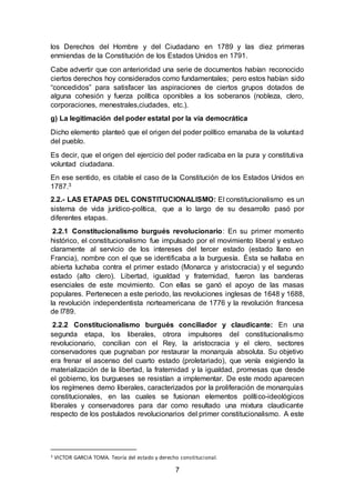 7
los Derechos del Hombre y del Ciudadano en 1789 y las diez primeras
enmiendas de la Constitución de los Estados Unidos en 1791.
Cabe advertir que con anterioridad una serie de documentos habían reconocido
ciertos derechos hoy considerados como fundamentales; pero estos habían sido
“concedidos” para satisfacer las aspiraciones de ciertos grupos dotados de
alguna cohesión y fuerza política oponibles a los soberanos (nobleza, clero,
corporaciones, menestrales,ciudades, etc.).
g) La legitimación del poder estatal por la vía democrática
Dicho elemento planteó que el origen del poder político emanaba de la voluntad
del pueblo.
Es decir, que el origen del ejercicio del poder radicaba en la pura y constitutiva
voluntad ciudadana.
En ese sentido, es citable el caso de la Constitución de los Estados Unidos en
1787.3
2.2.- LAS ETAPAS DEL CONSTITUCIONALISMO: El constitucionalismo es un
sistema de vida jurídico-política, que a lo largo de su desarrollo pasó por
diferentes etapas.
2.2.1 Constitucionalismo burgués revolucionario: En su primer momento
histórico, el constitucionalismo fue impulsado por el movimiento liberal y estuvo
claramente al servicio de los intereses del tercer estado (estado llano en
Francia), nombre con el que se identificaba a la burguesía. Ésta se hallaba en
abierta luchaba contra el primer estado (Monarca y aristocracia) y el segundo
estado (alto clero). Libertad, igualdad y fraternidad, fueron las banderas
esenciales de este movimiento. Con ellas se ganó el apoyo de las masas
populares. Pertenecen a este periodo, las revoluciones inglesas de 1648 y 1688,
la revolución independentista norteamericana de 1776 y la revolución francesa
de l789.
2.2.2 Constitucionalismo burgués conciliador y claudicante: En una
segunda etapa, los liberales, otrora impulsores del constitucionalismo
revolucionario, concilian con el Rey, la aristocracia y el clero, sectores
conservadores que pugnaban por restaurar la monarquía absoluta. Su objetivo
era frenar el ascenso del cuarto estado (proletariado), que venía exigiendo la
materialización de la libertad, la fraternidad y la igualdad, promesas que desde
el gobierno, los burgueses se resistían a implementar. De este modo aparecen
los regímenes demo liberales, caracterizados por la proliferación de monarquías
constitucionales, en las cuales se fusionan elementos político-ideológicos
liberales y conservadores para dar como resultado una mixtura claudicante
respecto de los postulados revolucionarios del primer constitucionalismo. A este
3 VICTOR GARCIA TOMA. Teoría del estado y derecho constitucional.
 