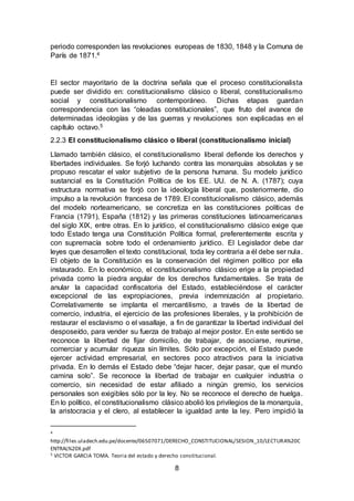 8
periodo corresponden las revoluciones europeas de 1830, 1848 y la Comuna de
París de 1871.4
El sector mayoritario de la doctrina señala que el proceso constitucionalista
puede ser dividido en: constitucionalismo clásico o liberal, constitucionalismo
social y constitucionalismo contemporáneo. Dichas etapas guardan
correspondencia con las “oleadas constitucionales”, que fruto del avance de
determinadas ideologías y de las guerras y revoluciones son explicadas en el
capítulo octavo.5
2.2.3 El constitucionalismo clásico o liberal (constitucionalismo inicial)
Llamado también clásico, el constitucionalismo liberal defiende los derechos y
libertades individuales. Se forjó luchando contra las monarquías absolutas y se
propuso rescatar el valor subjetivo de la persona humana. Su modelo jurídico
sustancial es la Constitución Política de los EE. UU. de N. A. (1787); cuya
estructura normativa se forjó con la ideología liberal que, posteriormente, dio
impulso a la revolución francesa de 1789. El constitucionalismo clásico, además
del modelo norteamericano, se concretiza en las constituciones políticas de
Francia (1791), España (1812) y las primeras constituciones latinoamericanas
del siglo XIX, entre otras. En lo jurídico, el constitucionalismo clásico exige que
todo Estado tenga una Constitución Política formal, preferentemente escrita y
con supremacía sobre todo el ordenamiento jurídico. El Legislador debe dar
leyes que desarrollen el texto constitucional, toda ley contraria a él debe ser nula.
El objeto de la Constitución es la conservación del régimen político por ella
instaurado. En lo económico, el constitucionalismo clásico erige a la propiedad
privada como la piedra angular de los derechos fundamentales. Se trata de
anular la capacidad confiscatoria del Estado, estableciéndose el carácter
excepcional de las expropiaciones, previa indemnización al propietario.
Correlativamente se implanta el mercantilismo, a través de la libertad de
comercio, industria, el ejercicio de las profesiones liberales, y la prohibición de
restaurar el esclavismo o el vasallaje, a fin de garantizar la libertad individual del
desposeído, para vender su fuerza de trabajo al mejor postor. En este sentido se
reconoce la libertad de fijar domicilio, de trabajar, de asociarse, reunirse,
comerciar y acumular riqueza sin límites. Sólo por excepción, el Estado puede
ejercer actividad empresarial, en sectores poco atractivos para la iniciativa
privada. En lo demás el Estado debe “dejar hacer, dejar pasar, que el mundo
camina solo”. Se reconoce la libertad de trabajar en cualquier industria o
comercio, sin necesidad de estar afiliado a ningún gremio, los servicios
personales son exigibles sólo por la ley. No se reconoce el derecho de huelga.
En lo político, el constitucionalismo clásico abolió los privilegios de la monarquía,
la aristocracia y el clero, al establecer la igualdad ante la ley. Pero impidió la
4
http://files.uladech.edu.pe/docente/06507071/DERECHO_CONSTITUCIONAL/SESION_10/LECTURA%20C
ENTRAL%20X.pdf
5 VICTOR GARCIA TOMA. Teoria del estado y derecho constitucional.
 