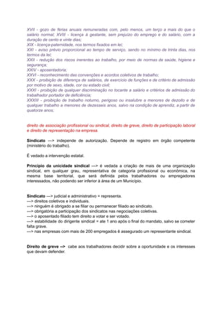 XVII - gozo de férias anuais remuneradas com, pelo menos, um terço a mais do que o	 	 	 	 	 	 	 	 	 	 	 	 	 	 	 	 	
salário normal; XVIII - licença à gestante, sem prejuízo do emprego e do salário, com a	 	 	 	 	 	 	 	 	 	 	 	 	 	 	 	
duração	de	cento	e	vinte	dias;	
XIX	-	licença-paternidade,	nos	termos	fixados	em	lei;	
XXI - aviso prévio proporcional ao tempo de serviço, sendo no mínimo de trinta dias, nos	 	 	 	 	 	 	 	 	 	 	 	 	 	 	 	
termos	da	lei;	
XXII - redução dos riscos inerentes ao trabalho, por meio de normas de saúde, higiene e	 	 	 	 	 	 	 	 	 	 	 	 	 	 	 	
segurança;	
XXIV	-	aposentadoria;	
XXVI	-	reconhecimento	das	convenções	e	acordos	coletivos	de	trabalho;	
XXX - proibição de diferença de salários, de exercício de funções e de critério de admissão	 	 	 	 	 	 	 	 	 	 	 	 	 	 	 	
por	motivo	de	sexo,	idade,	cor	ou	estado	civil;	
XXXI - proibição de qualquer discriminação no tocante a salário e critérios de admissão do	 	 	 	 	 	 	 	 	 	 	 	 	 	 	
trabalhador	portador	de	deficiência;	
XXXIII - proibição de trabalho noturno, perigoso ou insalubre a menores de dezoito e de	 	 	 	 	 	 	 	 	 	 	 	 	 	 	
qualquer trabalho a menores de dezesseis anos, salvo na condição de aprendiz, a partir de	 	 	 	 	 	 	 	 	 	 	 	 	 	 	
quatorze	anos;	
		
		
direito de associação profissional ou sindical, direito de greve, direito de participação laboral	 	 	 	 	 	 	 	 	 	 	 	 	
e	direito	de	representação	na	empresa.	
		
Sindicato ---> independe de autorização. Depende de registro em órgão competente	 	 	 	 	 	 	 	 	 	 	
(ministério	do	trabalho).	
		
É	vedado	a	intervenção	estatal.	
		
Princípio da unicidade sindical ---> é vedada a criação de mais de uma organização	 	 	 	 	 	 	 	 	 	 	 	 	 	
sindical, em qualquer grau, representativa de categoria profissional ou econômica, na	 	 	 	 	 	 	 	 	 	 	
mesma base territorial, que será definida pelos trabalhadores ou empregadores	 	 	 	 	 	 	 	 	 	
interessados,	não	podendo	ser	inferior	à	área	de	um	Município.	
		
		
Sindicato		--->	judicial	e	administrativo	=	representa.	
--->	direitos	coletivos	e	individuais.	
--->	ninguém	é	obrigado	a	se	filiar	ou	permanecer	filiado	ao	sindicato.	
--->	obrigatória	a	participação	dos	sindicatos	nas	negociações	coletivas.	
--->	o	aposentado	filiado	tem	direito	a	votar	e	ser	votado.	
---> estabilidade do dirigente sindical = ate 1 ano após o final do mandato, salvo se cometer	 	 	 	 	 	 	 	 	 	 	 	 	 	 	 	 	
falta	grave.	
--->	nas	empresas	com	mais	de	200	empregados	ê	assegurado	um	representante	sindical.	
		
		
Direito de greve --> cabe aos trabalhadores decidir sobre a oportunidade e os interesses	 	 	 	 	 	 	 	 	 	 	 	 	 	
que	devam	defender.	
		
	
	
	
	
	
 