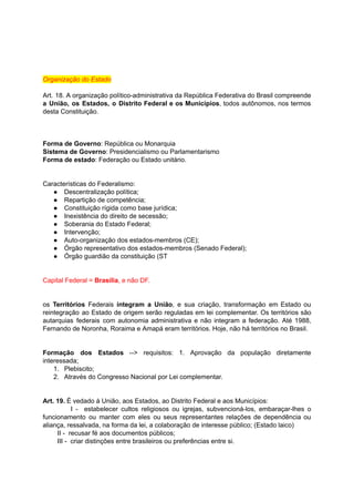 Organização	do	Estado	
		
Art. 18. A organização político-administrativa da República Federativa do Brasil compreende	 	 	 	 	 	 	 	 	 	 	
a União, os Estados, o Distrito Federal e os Municípios	, todos autônomos, nos termos	 	 	 	 	 	 	 	 	 	 	 	 	 	
desta	Constituição.	
		
	
		
Forma	de	Governo	:	República	ou	Monarquia	
Sistema	de	Governo	:	Presidencialismo	ou	Parlamentarismo	
Forma	de	estado	:	Federação	ou	Estado	unitário.	
		
		
Características	do	Federalismo:	
● Descentralização	política;	
● Repartição	de	competência;	
● Constituição	rígida	como	base	jurídica;	
● Inexistência	do	direito	de	secessão;	
● Soberania	do	Estado	Federal;	
● Intervenção;	
● Auto-organização	dos	estados-membros	(CE);	
● Órgão	representativo	dos	estados-membros	(Senado	Federal);	
● Órgão	guardião	da	constituição	(ST	
		
		
Capital	Federal	=		Brasília	,	e	não	DF.		
		
		
os Territórios Federais integram a União	, e sua criação, transformação em Estado ou	 	 	 	 	 	 	 	 	 	 	 	 	
reintegração ao Estado de origem serão reguladas em lei complementar. Os territórios são	 	 	 	 	 	 	 	 	 	 	 	 	
autarquias federais com autonomia administrativa e não integram a federação. Até 1988,	 	 	 	 	 	 	 	 	 	 	 	
Fernando	de	Noronha,	Roraima	e	Amapá	eram	territórios.	Hoje,	não	há	territórios	no	Brasil.	
		
		
Formação dos Estados --> requisitos: 1. Aprovação da população diretamente	 	 	 	 	 	 	 	 	 	
interessada;	
1. Plebiscito;	
2. Através	do	Congresso	Nacional	por	Lei	complementar.	
		
		
Art.	19.		É	vedado	à	União,	aos	Estados,	ao	Distrito	Federal	e	aos	Municípios:	
I - estabelecer cultos religiosos ou igrejas, subvencioná-los, embaraçar-lhes o	 	 	 	 	 	 	 	 	 	 	
funcionamento ou manter com eles ou seus representantes relações de dependência ou	 	 	 	 	 	 	 	 	 	 	 	
aliança,	ressalvada,	na	forma	da	lei,	a	colaboração	de	interesse	público;	(Estado	laico)	
								II	-		recusar	fé	aos	documentos	públicos;	
								III	-		criar	distinções	entre	brasileiros	ou	preferências	entre	si.	
		
 