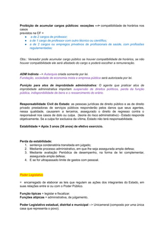 Proibição de acumular cargos públicos: exceções ---> compatibilidade de horários nos	 	 	 	 	 	 	 	 	 	 	
casos	
previstos	na	CF	=	
● 	a	de	2	cargos	de	professor;	
● a	de	1	cargo	de	professor	com	outro	técnico	ou	científico;	
● a de 2 cargos ou empregos privativos de profissionais de saúde, com profissões	 	 	 	 	 	 	 	 	 	 	 	 	
regulamentadas;	
		
		
Obs.: Vereador pode acumular cargo público se houver compatibilidade de horários, se não	 	 	 	 	 	 	 	 	 	 	 	 	
houver	compatibilidade	ele	será	afastado	do	cargo	e	poderá	escolher	a	remuneração.	
		
		
ADM	Indireta		-->		Autarquia		criada	somente	por	lei.	
Fundação,	sociedade	de	economia	mista	e	empresa	pública		será	autorizada	por	lei.	
		
Punição para atos de improbidade administrativa: O agente que praticar atos de	 	 	 	 	 	 	 	 	 	 	 	
improbidade administrativa importam suspensão de direitos políticos, perda da função	 	 	 	 	 	 	 	 	 	
pública,	indisponibilidade	de	bens	e	o	ressarcimento	do	erário.	
		
		
Responsabilidade Civil do Estado	: as pessoas jurídicas de direito público e as de direito	 	 	 	 	 	 	 	 	 	 	 	 	 	
privado prestadoras de serviços públicos responderão pelos danos que seus agentes,	 	 	 	 	 	 	 	 	 	 	
nessa qualidade, causarem a terceiros, assegurado o direito de regresso contra o	 	 	 	 	 	 	 	 	 	 	 	
responsável nos casos de dolo ou culpa. (teoria do risco administrativo) - Estado responde	 	 	 	 	 	 	 	 	 	 	 	 	 	
objetivamente.	Se	a	culpa	for	exclusiva	da	vítima,	Estado	não	terá	responsabilidade.	
		
Estabilidade	=	Após	3	anos	(36	anos)	de	efetivo	exercício.	
		
		
		
Perda	da	estabilidade:	
1. sentença	condenatória	transitada	em	julgado;	
2. Mediante	processo	administrativo,	em	que	lhe	seja	assegurada	ampla	defesa;	
3. Mediante avaliação Periódica de desempenho, na forma de lei complementar,	 	 	 	 	 	 	 	 	 	
assegurada	ampla	defesa;	
4. E	se	for	ultrapassado	limite	de	gastos	com	pessoal.	
		
		
		
Poder	Legislativo	
		
= encarregado de elaborar as leis que regulam as ações dos integrantes do Estado, em	 	 	 	 	 	 	 	 	 	 	 	 	 	 	
suas	relações	entre	si	ou	com	o	Poder	Público.	
		
Função	típicas		=	legislar	e	fiscalizar.	
Funções	atípicas		=	administrativa,	de	julgamento.	
		
Poder Legislativo estadual, distrital e municipal --> Unicameral (composto por uma única	 	 	 	 	 	 	 	 	 	 	 	
casa	que	representa	o	povo).	
 