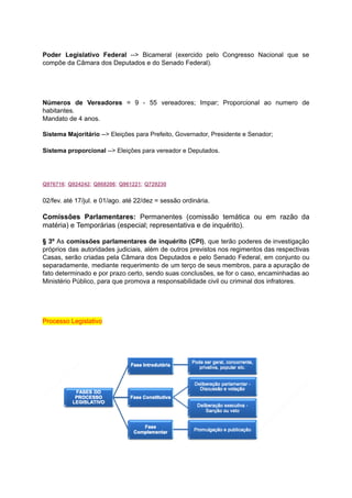 Poder Legislativo Federal --> Bicameral (exercido pelo Congresso Nacional que se	 	 	 	 	 	 	 	 	 	 	
compõe	da	Câmara	dos	Deputados	e	do	Senado	Federal).	
		
		
		
		
Números de Vereadores = 9 - 55 vereadores; Impar; Proporcional ao numero de	 	 	 	 	 	 	 	 	 	 	 	 	
habitantes.	
Mandato	de	4	anos.	
		
Sistema	Majoritário		-->	Eleições	para	Prefeito,	Governador,	Presidente	e	Senador;	
Sistema	proporcional		-->	Eleições	para	vereador	e	Deputados.	
		
Q976716	;			Q924242	;			Q868206	;			Q961221	;			Q729230	
02/fev.	até	17/jul.	e	01/ago.	até	22/dez	=	sessão	ordinária.	
		
Comissões Parlamentares: Permanentes (comissão temática ou em razão da	 	 	 	 	 	 	 	 	
matéria)	e	Temporárias	(especial;	representativa	e	de	inquérito).	
		
§ 3º As comissões parlamentares de inquérito (CPI)	, que terão poderes de investigação	 	 	 	 	 	 	 	 	 	 	 	 	
próprios das autoridades judiciais, além de outros previstos nos regimentos das respectivas	 	 	 	 	 	 	 	 	 	 	 	
Casas, serão criadas pela Câmara dos Deputados e pelo Senado Federal, em conjunto ou	 	 	 	 	 	 	 	 	 	 	 	 	 	
separadamente, mediante requerimento de um terço de seus membros, para a apuração de	 	 	 	 	 	 	 	 	 	 	 	 	
fato determinado e por prazo certo, sendo suas conclusões, se for o caso, encaminhadas ao	 	 	 	 	 	 	 	 	 	 	 	 	 	 	
Ministério	Público,	para	que	promova	a	responsabilidade	civil	ou	criminal	dos	infratores.	
		
		
		
	
Processo	Legislativo	
		
		
		
	
	
		
 