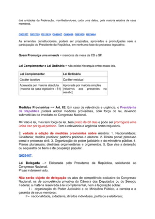 das unidades da Federação, manifestando-se, cada uma delas, pela maioria relativa de seus	 	 	 	 	 	 	 	 	 	 	 	 	
membros.	
		
		
Q959377	.			Q952709	.			Q913639	.			Q849667	.			Q849666	.			Q863830	.			Q629464	.	
		
As emendas constitucionais, podem ser propostas, aprovadas e promulgadas sem a	 	 	 	 	 	 	 	 	 	 	
participação	do	Presidente	da	República,	em	nenhuma	fase	do	processo	legislativo.	
		
		
Quem	Promulga	uma	emenda		=	membros	da	mesa	da	CD	e	SF.	
		
		
Lei	Complementar	e	Lei	Ordinária		=	não	existe	hierarquia	entre	essas	leis.	
		
Lei	Complementar	 Lei	Ordinária	
Caráter	taxativo	 Caráter	residual	
Aprovada	por	maioria	absoluta	
(maioria	da	casa	legislativa	-	51)	
Aprovada	por	maioria	simples	
(relativos aos presentes na	 	 	 	
sessão)	
		
		
		
Medidas Provisórias --> Art. 62	. Em caso de relevância e urgência, o Presidente	 	 	 	 	 	 	 	 	 	 	 	 	
da República poderá adotar medidas provisórias, com força de lei, devendo	 	 	 	 	 	 	 	 	 	 	
submetê-las	de	imediato	ao	Congresso	Nacional.	
		
MP não é lei, mas tem força de lei. Tem prazo de 60 dias e pode ser prorrogada uma	 	 	 	 	 	 	 	 	 	 	 	 	 	 	 	 	 	 	
única	vez	por	igual	período	.	Tem	a	relevância	e	urgência	como	requisitos.	
		
É vedada a edição de medidas provisórias sobre matéria: 1. Nacionalidade;	 	 	 	 	 	 	 	 	 	 	
Cidadania; direitos políticos; partidos políticos e eleitoral. 2. Direito penal; processo	 	 	 	 	 	 	 	 	 	 	
penal e processo civil. 3. Organização do poder judiciário e do ministério público. 4.	 	 	 	 	 	 	 	 	 	 	 	 	 	
Planos plurianuais; diretrizes orçamentárias e orçamentos. 5. Que vise a detenção	 	 	 	 	 	 	 	 	 	 	
ou	sequestro	de	bens	e	de	poupança	popular.	
		
Q629467	.	
		
Lei Delegada --> Elaborada pelo Presidente da República, solicitando ao	 	 	 	 	 	 	 	 	 	
Congresso	Nacional.	
Prazo	indeterminado.	
		
Não serão objeto de delegação os atos de competência exclusiva do Congresso	 	 	 	 	 	 	 	 	 	 	 	
Nacional, os de competência privativa da Câmara dos Deputados ou do Senado	 	 	 	 	 	 	 	 	 	 	 	
Federal,	a	matéria	reservada	à	lei	complementar,	nem	a	legislação	sobre:	
I - organização do Poder Judiciário e do Ministério Público, a carreira e a	 	 	 	 	 	 	 	 	 	 	 	 	 	 	 	 	
garantia	de	seus	membros;	
										II	-		nacionalidade,	cidadania,	direitos	individuais,	políticos	e	eleitorais;	
 
