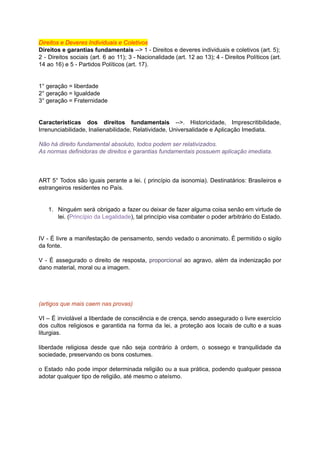 Direitos	e	Deveres	Individuais	e	Coletivos			
Direitos	e	garantias	fundamentais		-->	1	-	Direitos	e	deveres	individuais	e	coletivos	(art.	5);	
2 - Direitos sociais (art. 6 ao 11); 3 - Nacionalidade (art. 12 ao 13); 4 - Direitos Políticos (art.	 	 	 	 	 	 	 	 	 	 	 	 	 	 	 	 	 	 	 	
14	ao	16)	e	5	-	Partidos	Políticos	(art.	17).	
		
		
1°	geração	=	liberdade	
2°	geração	=	Igualdade	
3°	geração	=	Fraternidade	
		
		
Características dos direitos fundamentais -->. Historicidade, Imprescritibilidade,	 	 	 	 	 	 	
Irrenunciabilidade,	Inalienabilidade,	Relatividade,	Universalidade	e	Aplicação	Imediata.	
		
Não	há	direito	fundamental	absoluto,	todos	podem	ser	relativizados.	
As	normas	definidoras	de	direitos	e	garantias	fundamentais	possuem	aplicação	imediata.	
		
		
		
ART 5	° Todos são iguais perante a lei. ( princípio da isonomia). Destinatários: Brasileiros e	 	 	 	 	 	 	 	 	 	 	 	 	 	 	
estrangeiros	residentes	no	País.	
		
		
1. Ninguém será obrigado a fazer ou deixar de fazer alguma coisa senão em virtude de	 	 	 	 	 	 	 	 	 	 	 	 	 	 	
lei.	(	Princípio	da	Legalidade	),	tal	princípio	visa	combater	o	poder	arbitrário	do	Estado.	
		
		
IV - É livre a manifestação de pensamento, sendo vedado o anonimato. É permitido o sigilo	 	 	 	 	 	 	 	 	 	 	 	 	 	 	 	
da	fonte.	
		
V - É assegurado o direito de resposta, proporcional ao agravo, além da indenização por	 	 	 	 	 	 	 	 	 	 	 	 	 	 	
dano	material,	moral	ou	a	imagem.	
		
		
		
		
(artigos	que	mais	caem	nas	provas)	
		
VI – É inviolável a liberdade de consciência e de crença, sendo assegurado o livre exercício	 	 	 	 	 	 	 	 	 	 	 	 	 	 	 	
dos cultos religiosos e garantida na forma da lei, a proteção aos locais de culto e a suas	 	 	 	 	 	 	 	 	 	 	 	 	 	 	 	 	 	
liturgias.	
		
liberdade religiosa desde que não seja contrário à ordem, o sossego e tranquilidade da	 	 	 	 	 	 	 	 	 	 	 	 	 	
sociedade,	preservando	os	bons	costumes.	
		
o Estado não pode impor determinada religião ou a sua prática, podendo qualquer pessoa	 	 	 	 	 	 	 	 	 	 	 	 	 	
adotar	qualquer	tipo	de	religião,	até	mesmo	o	ateísmo.	
		
		
 
