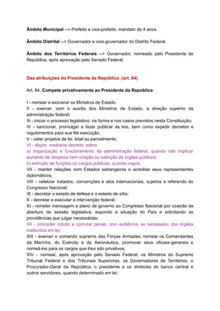 Âmbito	Municipal		-->	Prefeito	e	vice-prefeito,	mandato	de	4	anos.	
		
Âmbito	Distrital		-->	Governador	e	vice-governador	do	Distrito	Federal.	
		
Âmbito dos Territórios Federais --> Governador, nomeado pelo Presidente da	 	 	 	 	 	 	 	 	 	
República,	após	aprovação	pelo	Senado	Federal.	
		
		
Das	atribuições	do	Presidente	da	República:	(art.	84)	
		
Art.	84.		Compete	privativamente	ao	Presidente	da	República	:	
		
I	-	nomear	e	exonerar	os	Ministros	de	Estado;	
II - exercer, com o auxílio dos Ministros de Estado, a direção superior da	 	 	 	 	 	 	 	 	 	 	 	 	 	
administração	federal;	
III	-	iniciar	o	processo	legislativo,	na	forma	e	nos	casos	previstos	nesta	Constituição;	
IV - sancionar, promulgar e fazer publicar as leis, bem como expedir decretos e	 	 	 	 	 	 	 	 	 	 	 	 	 	
regulamentos	para	sua	fiel	execução;	
V	-	vetar	projetos	de	lei,	total	ou	parcialmente;	
VI	-	dispor,	mediante	decreto,	sobre:	
a) organização e funcionamento da administração federal, quando não implicar	 	 	 	 	 	 	 	 	 	
aumento	de	despesa	nem	criação	ou	extinção	de	órgãos	públicos;	
b)	extinção	de	funções	ou	cargos	públicos,	quando	vagos;	
VII - manter relações com Estados estrangeiros e acreditar seus representantes	 	 	 	 	 	 	 	 	 	 	
diplomáticos;	
VIII - celebrar tratados, convenções e atos internacionais, sujeitos a referendo do	 	 	 	 	 	 	 	 	 	 	 	
Congresso	Nacional;	
IX	-	decretar	o	estado	de	defesa	e	o	estado	de	sítio;	
X	-	decretar	e	executar	a	intervenção	federal;	
XI - remeter mensagem e plano de governo ao Congresso Nacional por ocasião da	 	 	 	 	 	 	 	 	 	 	 	 	 	
abertura da sessão legislativa, expondo a situação do País e solicitando as	 	 	 	 	 	 	 	 	 	 	 	
providências	que	julgar	necessárias;	
XII - conceder indulto e comutar penas, com audiência, se necessário, dos órgãos	 	 	 	 	 	 	 	 	 	 	 	 	
instituídos	em	lei;	
XIII - exercer o comando supremo das Forças Armadas, nomear os Comandantes	 	 	 	 	 	 	 	 	 	 	 	
da Marinha, do Exército e da Aeronáutica, promover seus oficiais-generais e	 	 	 	 	 	 	 	 	 	 	
nomeá-los	para	os	cargos	que	lhes	são	privativos;	
XIV - nomear, após aprovação pelo Senado Federal, os Ministros do Supremo	 	 	 	 	 	 	 	 	 	 	 	
Tribunal Federal e dos Tribunais Superiores, os Governadores de Territórios, o	 	 	 	 	 	 	 	 	 	 	
Procurador-Geral da República, o presidente e os diretores do banco central e	 	 	 	 	 	 	 	 	 	 	 	
outros	servidores,	quando	determinado	em	lei;	
 