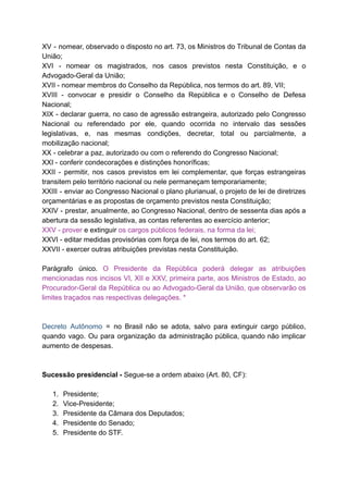 XV - nomear, observado o disposto no art. 73, os Ministros do Tribunal de Contas da	 	 	 	 	 	 	 	 	 	 	 	 	 	 	 	
União;	
XVI - nomear os magistrados, nos casos previstos nesta Constituição, e o	 	 	 	 	 	 	 	 	 	 	 	
Advogado-Geral	da	União;	
XVII	-	nomear	membros	do	Conselho	da	República,	nos	termos	do	art.	89,	VII;	
XVIII - convocar e presidir o Conselho da República e o Conselho de Defesa	 	 	 	 	 	 	 	 	 	 	 	 	 	
Nacional;	
XIX - declarar guerra, no caso de agressão estrangeira, autorizado pelo Congresso	 	 	 	 	 	 	 	 	 	 	 	
Nacional ou referendado por ele, quando ocorrida no intervalo das sessões	 	 	 	 	 	 	 	 	 	 	
legislativas, e, nas mesmas condições, decretar, total ou parcialmente, a	 	 	 	 	 	 	 	 	 	
mobilização	nacional;	
XX	-	celebrar	a	paz,	autorizado	ou	com	o	referendo	do	Congresso	Nacional;	
XXI	-	conferir	condecorações	e	distinções	honoríficas;	
XXII - permitir, nos casos previstos em lei complementar, que forças estrangeiras	 	 	 	 	 	 	 	 	 	 	 	
transitem	pelo	território	nacional	ou	nele	permaneçam	temporariamente;	
XXIII - enviar ao Congresso Nacional o plano plurianual, o projeto de lei de diretrizes	 	 	 	 	 	 	 	 	 	 	 	 	 	 	
orçamentárias	e	as	propostas	de	orçamento	previstos	nesta	Constituição;	
XXIV - prestar, anualmente, ao Congresso Nacional, dentro de sessenta dias após a	 	 	 	 	 	 	 	 	 	 	 	 	
abertura	da	sessão	legislativa,	as	contas	referentes	ao	exercício	anterior;	
XXV	-	prover		e	extinguir		os	cargos	públicos	federais,	na	forma	da	lei;	
XXVI	-	editar	medidas	provisórias	com	força	de	lei,	nos	termos	do	art.	62;	
XXVII	-	exercer	outras	atribuições	previstas	nesta	Constituição.	
		
Parágrafo único. O Presidente da República poderá delegar as atribuições	 	 	 	 	 	 	 	 	 	
mencionadas nos incisos VI, XII e XXV, primeira parte, aos Ministros de Estado, ao	 	 	 	 	 	 	 	 	 	 	 	 	 	
Procurador-Geral da República ou ao Advogado-Geral da União, que observarão os	 	 	 	 	 	 	 	 	 	 	
limites	traçados	nas	respectivas	delegações.	*	
	
	
Decreto Autônomo = no Brasil não se adota, salvo para extinguir cargo público,	 	 	 	 	 	 	 	 	 	 	 	 	
quando vago. Ou para organização da administração pública, quando não implicar	 	 	 	 	 	 	 	 	 	 	
aumento	de	despesas.	
		
		
Sucessão	presidencial	-		Segue-se	a	ordem	abaixo	(Art.	80,	CF):	
		
1. Presidente;	
2. Vice-Presidente;	
3. Presidente	da	Câmara	dos	Deputados;	
4. Presidente	do	Senado;	
5. Presidente	do	STF.	
		
 