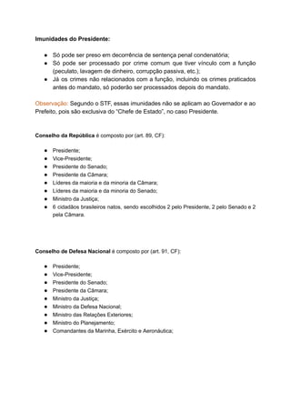 Imunidades	do	Presidente:	
	
● Só	pode	ser	preso	em	decorrência	de	sentença	penal	condenatória;	
● Só pode ser processado por crime comum que tiver vínculo com a função	 	 	 	 	 	 	 	 	 	 	 	 	
(peculato,	lavagem	de	dinheiro,	corrupção	passiva,	etc.);	
● Já os crimes não relacionados com a função, incluindo os crimes praticados	 	 	 	 	 	 	 	 	 	 	 	
antes	do	mandato,	só	poderão	ser	processados	depois	do	mandato.	
		
Observação: Segundo o STF, essas imunidades não se aplicam ao Governador e ao	 	 	 	 	 	 	 	 	 	 	 	 	
Prefeito,	pois	são	exclusiva	do	“Chefe	de	Estado”,	no	caso	Presidente.	
	
	
Conselho	da	República		é	composto	por	(art.	89,	CF):	
● Presidente;	
● Vice-Presidente;	
● Presidente	do	Senado;	
● Presidente	da	Câmara;	
● Líderes	da	maioria	e	da	minoria	da	Câmara;	
● Líderes	da	maioria	e	da	minoria	do	Senado;	
● Ministro	da	Justiça;	
● 6 cidadãos brasileiros natos, sendo escolhidos 2 pelo Presidente, 2 pelo Senado e 2	 	 	 	 	 	 	 	 	 	 	 	 	 	
pela	Câmara.	
		
		
Conselho	de	Defesa	Nacional		é	composto	por	(art.	91,	CF):	
● Presidente;	
● Vice-Presidente;	
● Presidente	do	Senado;	
● Presidente	da	Câmara;	
● Ministro	da	Justiça;	
● Ministro	da	Defesa	Nacional;	
● Ministro	das	Relações	Exteriores;	
● Ministro	do	Planejamento;	
● Comandantes	da	Marinha,	Exército	e	Aeronáutica;	
		
	
	
		
		
 