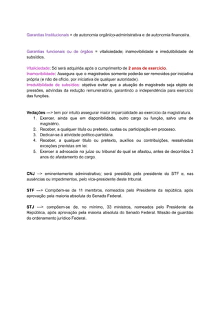 Garantias	Institucionais		=	de	autonomia	orgânico-administrativa	e	de	autonomia	financeira.	
		
		
Garantias funcionais ou de órgãos = vitaliciedade; inamovibilidade e irredutibilidade de	 	 	 	 	 	 	 	 	 	 	
subsídios.	
		
Vitaliciedade	:	Só	será	adquirida	após	o	cumprimento	de		2	anos	de	exercício	.	
Inamovibilidade	: Assegura que o magistrados somente poderão ser removidos por iniciativa	 	 	 	 	 	 	 	 	 	 	
própria	(e	não	de	ofício,	por	iniciativa	de	qualquer	autoridade).	
Irredutibilidade de subsídios: objetiva evitar que a atuação do magistrado seja objeto de	 	 	 	 	 	 	 	 	 	 	 	 	
pressões, advindas da redução remuneratória, garantindo a independência para exercício	 	 	 	 	 	 	 	 	 	
das	funções.	
		
		
Vedações		--->	tem	por	intuito	assegurar	maior	imparcialidade	ao	exercício	da	magistratura.	
1. Exercer, ainda que em disponibilidade, outro cargo ou função, salvo uma de	 	 	 	 	 	 	 	 	 	 	 	
magistério.	
2. Receber,	a	qualquer	titulo	ou	pretexto,	custas	ou	participação	em	processo.	
3. Dedicar-se	à	atividade	político-partidária.	
4. Receber, a qualquer titulo ou pretexto, auxílios ou contribuições, ressalvadas	 	 	 	 	 	 	 	 	 	
exceções	previstas	em	lei.	
5. Exercer a advocacia no juízo ou tribunal do qual se afastou, antes de decorridos 3	 	 	 	 	 	 	 	 	 	 	 	 	 	 	
anos	do	afastamento	do	cargo.	
		
		
CNJ --> eminentemente administrativo; será presidido pelo presidente do STF e, nas	 	 	 	 	 	 	 	 	 	 	 	
ausências	ou	impedimentos,	pelo	vice-presidente	deste	tribunal.	
		
STF ---> Compõem-se de 11 membros, nomeados pelo Presidente da república, após	 	 	 	 	 	 	 	 	 	 	 	
aprovação	pela	maioria	absoluta	do	Senado	Federal.	
		
STJ ---> compõem-se de, no mínimo, 33 ministros, nomeados pelo Presidente da	 	 	 	 	 	 	 	 	 	 	 	
República, após aprovação pela maioria absoluta do Senado Federal. Missão de guardião	 	 	 	 	 	 	 	 	 	 	 	
do	ordenamento	jurídico	Federal.	
		
		
		
	
 