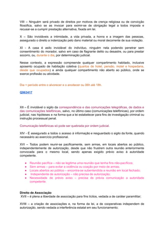 VIII – Ninguém será privado de direitos por motivos de crença religiosa ou de convicção	 	 	 	 	 	 	 	 	 	 	 	 	 	 	
filosófica, salvo se as invocar para eximir-se de obrigação legal a todos imposta e	 	 	 	 	 	 	 	 	 	 	 	 	 	
recusar-se	a	cumprir	prestação	alternativa,	fixada	em	lei.	
		
X – São invioláveis a intimidade, a vida privada, a honra e a imagem das pessoas,	 	 	 	 	 	 	 	 	 	 	 	 	 	 	 	
assegurado	o	direito	a	indenização	pelo	dano	material	ou	moral	decorrente	de	sua	violação.	
		
XI - A casa é asilo inviolável do indivíduo, ninguém nela podendo penetrar sem	 	 	 	 	 	 	 	 	 	 	 	 	 	
consentimento do morador, salvo em caso de flagrante delito ou desastre, ou para prestar	 	 	 	 	 	 	 	 	 	 	 	 	 	
socorro,	ou,		durante	o	dia	,	por	determinação	judicial.	
		
Nesse contexto, a expressão compreende qualquer compartimento habitado, inclusive	 	 	 	 	 	 	 	 	
aposento ocupado de habitação coletiva (	quartos de hotel, pensão, motel e hospedaria,	 	 	 	 	 	 	 	 	 	 	 	
desde que ocupados	) e ainda qualquer compartimento não aberto ao público, onde se	 	 	 	 	 	 	 	 	 	 	 	 	
exerce	profissão	ou	atividade.	
		
		
Dia	=	período	entre	o	alvorecer	e	o	anoitecer	ou	06h	até	18h.	
		
Q963417	
		
		
		
XII – É inviolável o sigilo da correspondência e das comunicações telegráficas, de dados e	 	 	 	 	 	 	 	 	 	 	 	 	 	 	
das comunicações telefônicas	, salvo, no último caso (comunicações telefônicas), por ordem	 	 	 	 	 	 	 	 	 	 	
judicial, nas hipóteses e na forma que a lei estabelecer para fins de investigação criminal ou	 	 	 	 	 	 	 	 	 	 	 	 	 	 	 	
instrução	processual	penal.	
		
Comunicação	telefônicas	só	pode	ser	quebrada	por	ordem	judicial.	
		
XIV - É assegurado a todos o acesso à informação e resguardado o sigilo da fonte, quando	 	 	 	 	 	 	 	 	 	 	 	 	 	 	 	 	
necessário	ao	exercício	profissional.	
		
XVI – Todos podem reunir-se pacificamente, sem armas, em locais abertos ao público,	 	 	 	 	 	 	 	 	 	 	 	 	
independentemente de autorização, desde que não frustrem outra reunião anteriormente	 	 	 	 	 	 	 	 	 	
convocada para o mesmo local, sendo apenas exigido prévio aviso à autoridade	 	 	 	 	 	 	 	 	 	 	 	
competente.	
		
● Reunião	pacífica	–	não	se	legitima	uma	reunião	que	tenha	fins	não-pacíficos;	
● Sem	armas	–	para	evitar	a	violência	ou	coação	por	meio	de	armas;	
● Locais	abertos	ao	público	–	encontra-se	subentendida	a	reunião	em	local	fechado;	
● 	Independente	de	autorização	–	não	precisa	de	autorização;	
● Necessidade de prévio aviso – precisa de prévia comunicação a autoridade	 	 	 	 	 	 	 	 	 	 	
competente.	
		
		
Direito	de	Associação	
	XVII	–	é	plena	a	liberdade	de	associação	para	fins	lícitos,	vedada	a	de	caráter	paramilitar;	
		
XVIII – a criação de associações e, na forma da lei, a de cooperativas independem de	 	 	 	 	 	 	 	 	 	 	 	 	 	 	 	
autorização,	sendo	vedada	a	interferência	estatal	em	seu	funcionamento;	
 